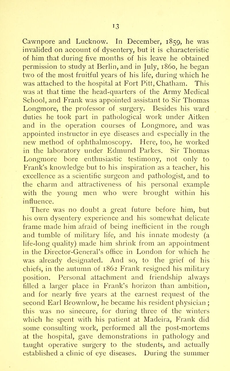 Cawnpore and Lucknow. In December, 1859, he was invalided on account of dysentery, but it is characteristic of him that during five months of his leave he obtained permission to study at Berlin, and in July, i860, he began two of the most fruitful years of his life, during which he was attached to the hospital at Fort Pitt, Chatham. This was at that time the head-quarters of the Army Medical School, and Frank was appointed assistant to Sir Thomas Longmore, the professor of surgery. Besides his ward duties he took part in pathological work under Aitken and in the operation courses of Longmore, and was appointed instructor in eye diseases and especially in the new method of ophthalmoscopy. Here, too, he worked in the laboratory under Edmund Parkes. Sir Thomas Longmore bore enthusiastic testimony, not only to Frank's knowledge but to his inspiration as a teacher, his excellence as a scientific surgeon and pathologist, and to the charm and attractiveness of his personal example with the young men who were brought within his influence. There was no doubt a great future before him, but his own dysentery experience and his somewhat delicate frame made him afraid of being inefficient in the rough and tumble of military life, and his innate modesty (a life-long quality) made him shrink from an appointment in the Director-General’s office in London for which he was already designated. And so, to the grief of his chiefs, in the autumn of 1862 Frank resigned his military position. Personal attachment and friendship always filled a larger place in Frank’s horizon than ambition, and for nearly five years at the earnest request of the second Earl Brownlow, he became his resident physician ; this was no sinecure, for during three of the winters which he spent with his patient at Madeira, Frank did some consulting work, performed all the post-mortems at the hospital, gave demonstrations in pathology and taught operative surgery to the students, and actually established a clinic of eye diseases. During the summer