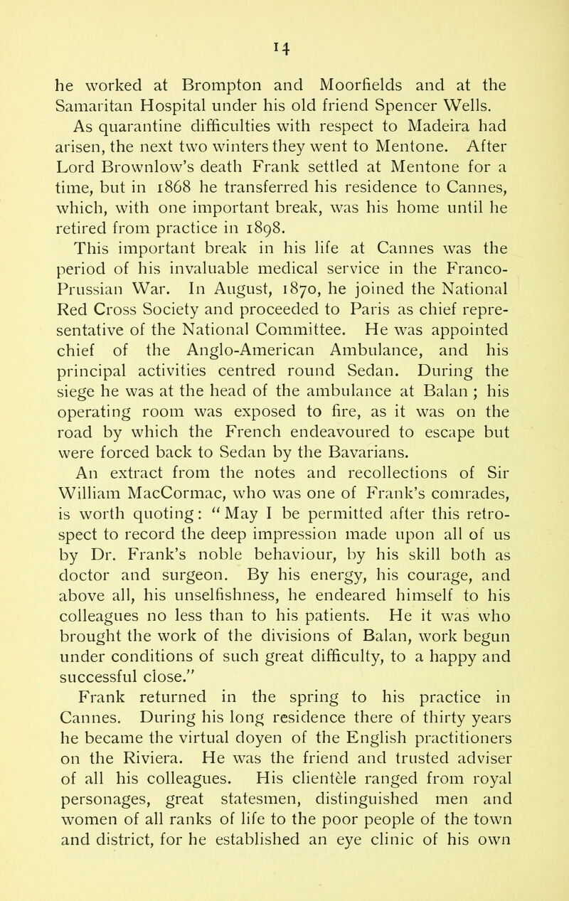 he worked at Brompton and Moorfields and at the Samaritan Hospital under his old friend Spencer Wells. As quarantine difficulties with respect to Madeira had arisen, the next two winters they went to Mentone. After Lord Brownlow’s death Frank settled at Mentone for a time, but in 1868 he transferred his residence to Cannes, which, with one important break, was his home until he retired from practice in 1898. This important break in his life at Cannes was the period of his invaluable medical service in the Franco- Prussian War. In August, 1870, he joined the National Red Cross Society and proceeded to Paris as chief repre- sentative of the National Committee. He was appointed chief of the Anglo-American Ambulance, and his principal activities centred round Sedan. During the siege he was at the head of the ambulance at Balan ; his operating room was exposed to fire, as it was on the road by which the French endeavoured to escape but were forced back to Sedan by the Bavarians. An extract from the notes and recollections of Sir William MacCormac, who was one of Frank’s comrades, is worth quoting: “ May I be permitted after this retro- spect to record the deep impression made upon all of us by Dr. Frank’s noble behaviour, by his skill both as doctor and surgeon. By his energy, his courage, and above all, his unselfishness, he endeared himself to his colleagues no less than to his patients. He it was who brought the work of the divisions of Balan, work begun under conditions of such great difficulty, to a happy and successful close.” Frank returned in the spring to his practice in Cannes. During his long residence there of thirty years he became the virtual doyen of the English practitioners on the Riviera. He was the friend and trusted adviser of all his colleagues. His clientele ranged from royal personages, great statesmen, distinguished men and women of all ranks of life to the poor people of the town and district, for he established an eye clinic of his own