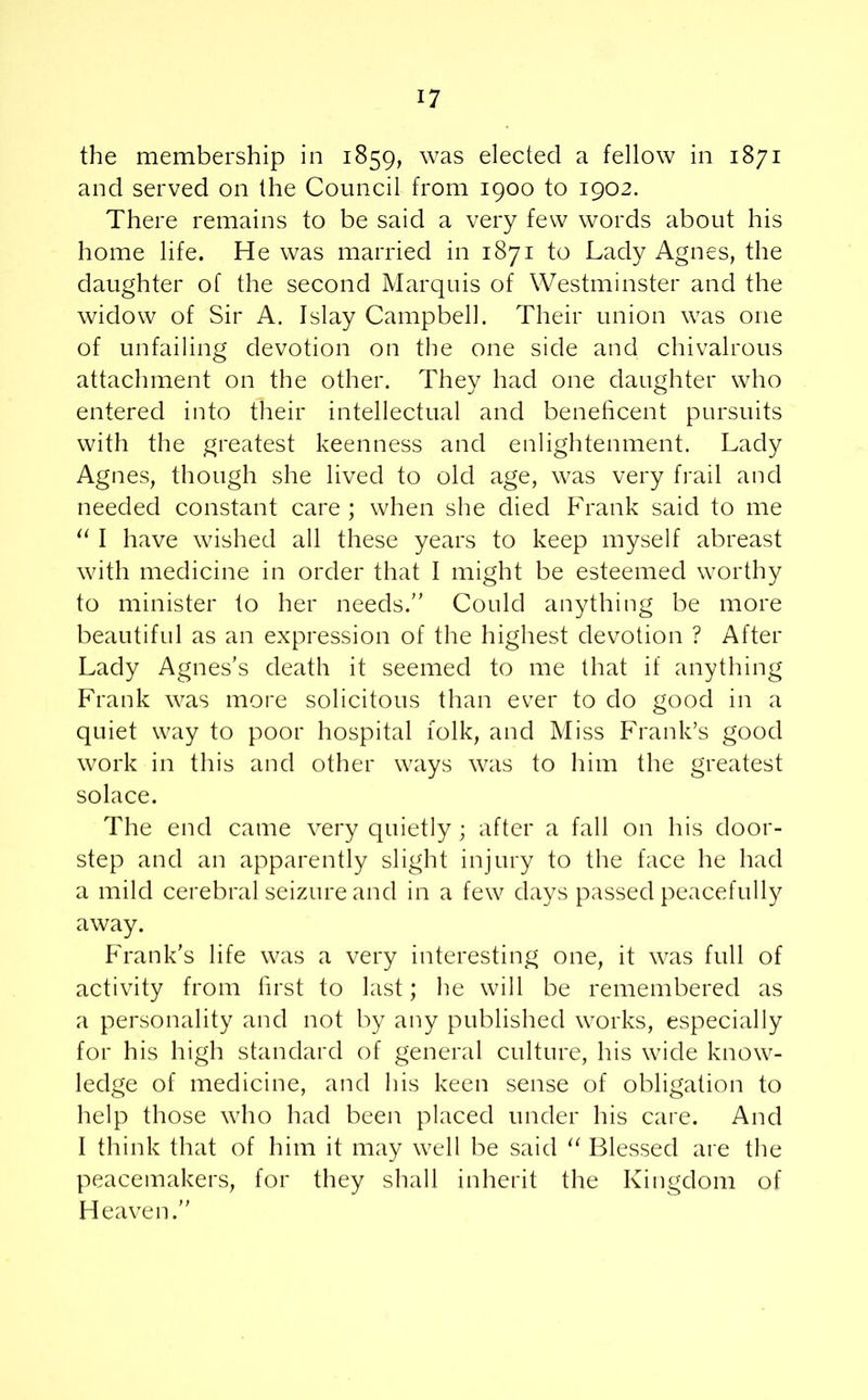 the membership in 1859, was elected a fellow in 1871 and served on the Council from 1900 to 1902. There remains to be said a very few words about his home life. He was married in 1871 to Lady Agnes, the daughter of the second Marquis of Westminster and the widow of Sir A. Islay Campbell. Their union was one of unfailing devotion on the one side and chivalrous attachment on the other. They had one daughter who entered into their intellectual and beneficent pursuits with the greatest keenness and enlightenment. Lady Agnes, though she lived to old age, was very frail and needed constant care ; when she died Frank said to me u I have wished all these years to keep myself abreast with medicine in order that I might be esteemed worthy to minister to her needs. Could anything be more beautiful as an expression of the highest devotion ? After Lady Agnes’s death it seemed to me that if anything Frank was more solicitous than ever to do good in a quiet way to poor hospital folk, and Miss Frank’s good work in this and other ways was to him the greatest solace. The end came very quietly ; after a fall on his door- step and an apparently slight injury to the face he had a mild cerebral seizure and in a few days passed peacefully away. Frank's life was a very interesting one, it was full of activity from first to last; he will be remembered as a personality and not by any published works, especially for his high standard of general culture, his wide know- ledge of medicine, and his keen sense of obligation to help those who had been placed under his care. And I think that of him it may well be said u Blessed are the peacemakers, for they shall inherit the Kingdom of Heaven.
