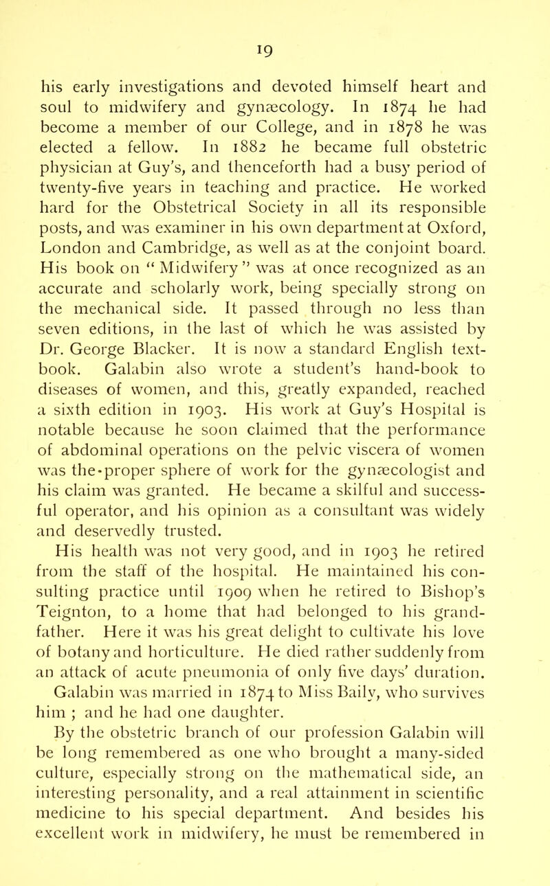 his early investigations and devoted himself heart and soul to midwifery and gynaecology. In 1874 he had become a member of our College, and in 1878 he was elected a fellow. In 1882 he became full obstetric physician at Guy's, and thenceforth had a busy period of twenty-five years in teaching and practice. He worked hard for the Obstetrical Society in all its responsible posts, and was examiner in his own department at Oxford, London and Cambridge, as well as at the conjoint board. H is book on “ Midwifery” was at once recognized as an accurate and scholarly work, being specially strong on the mechanical side. It passed through no less than seven editions, in the last of which he was assisted by Dr. George Blacker. It is now a standard English text- book. Galabin also wrote a student’s hand-book to diseases of women, and this, greatly expanded, reached a sixth edition in 1903. His work at Guy’s Hospital is notable because he soon claimed that the performance of abdominal operations on the pelvic viscera of women was the-proper sphere of work for the gynaecologist and his claim was granted. He became a skilful and success- ful operator, and his opinion as a consultant was widely and deservedly trusted. His health was not very good, and in 1903 he retired from the staff of the hospital. He maintained his con- sulting practice until 1909 when he retired to Bishop’s Teignton, to a home that had belonged to his grand- father. H ere it was his great delight to cultivate his love of botany and horticulture. He died rather suddenly from an attack of acute pneumonia of only five days’ duration. Galabin was married in 187410 Miss Bailv, who survives him ; and he had one daughter. By the obstetric branch of our profession Galabin will be long remembered as one who brought a many-sided culture, especially strong on the mathematical side, an interesting personality, and a real attainment in scientific medicine to his special department. And besides his excellent work in midwifery, he must be remembered in