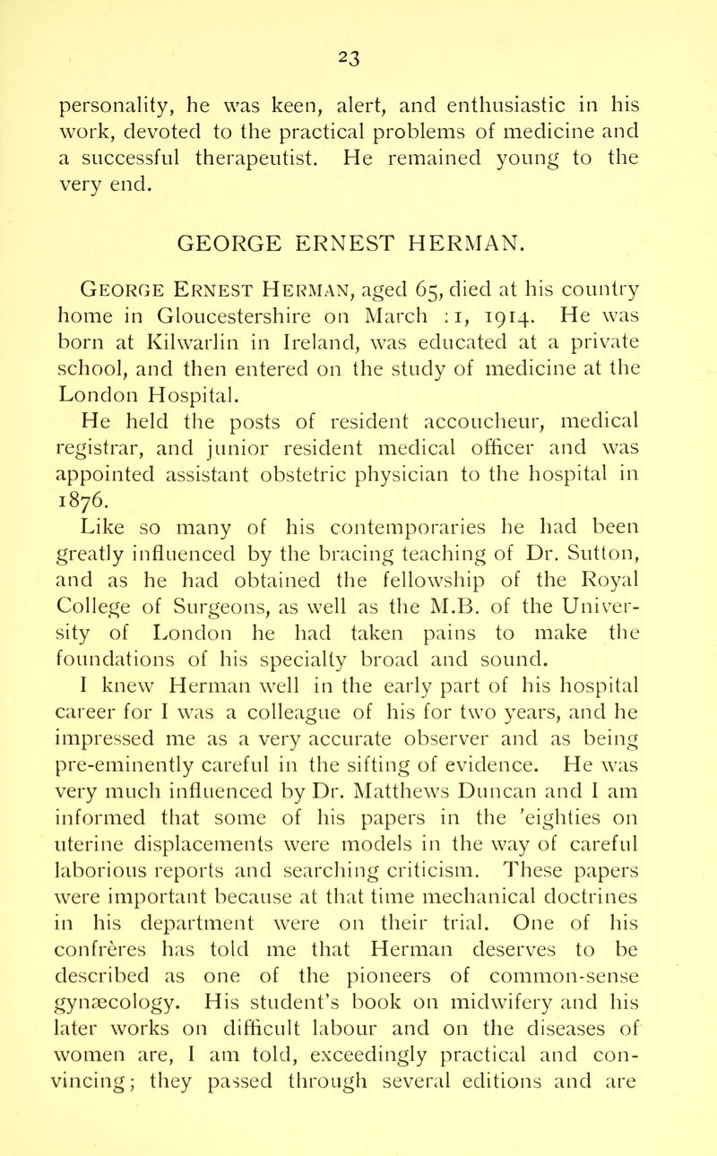 personality, he was keen, alert, and enthusiastic in his work, devoted to the practical problems of medicine and a successful therapeutist. He remained young to the very end. GEORGE ERNEST HERMAN. George Ernest Herman, aged 65, died at his country home in Gloucestershire on March :i, 1914. He was born at Kilwarlin in Ireland, was educated at a private school, and then entered on the study of medicine at the London Hospital. He held the posts of resident accoucheur, medical registrar, and junior resident medical officer and was appointed assistant obstetric physician to the hospital in 1876. Like so many of his contemporaries he had been greatly influenced by the bracing teaching of Dr. Sutton, and as he had obtained the fellowship of the Royal College of Surgeons, as well as the M.B. of the Univer- sity of London he had taken pains to make the foundations of his specialty broad and sound. I knew Herman well in the early part of his hospital career for I was a colleague of his for two years, and he impressed me as a very accurate observer and as being pre-eminently careful in the sifting of evidence. He was very much influenced by Dr. Matthews Duncan and I am informed that some of his papers in the 'eighties on uterine displacements were models in the way of careful laborious reports and searching criticism. These papers were important because at that time mechanical doctrines in his department were on their trial. One of his confreres has told me that Herman deserves to be described as one of the pioneers of common-sense gynaecology. His student’s book on midwifery and his later works on difficult labour and on the diseases of women are, I am told, exceedingly practical and con- vincing; they passed through several editions and are