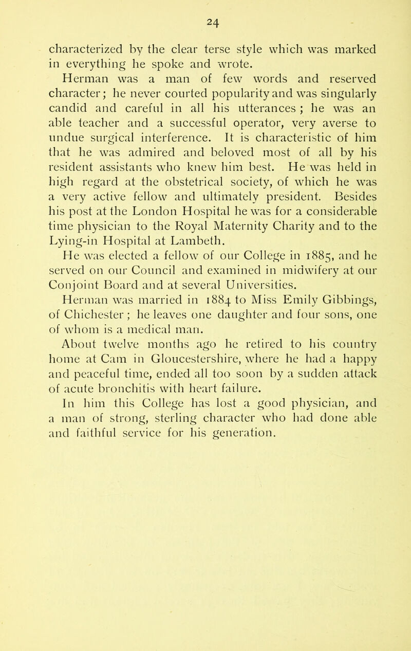 characterized by the clear terse style which was marked in everything he spoke and wrote. Herman was a man of few words and reserved character; he never courted popularity and was singularly candid and careful in all his utterances ; he was an able teacher and a successful operator, very averse to undue surgical interference. It is characteristic of him that he was admired and beloved most of all by his resident assistants who knew him best. He was held in high regard at the obstetrical society, of which he was a very active fellow and ultimately president. Besides his post at the London Hospital he was for a considerable time physician to the Royal Maternity Charity and to the Lying-in Hospital at Lambeth. He was elected a fellow of our College in 1885, and he served on our Council and examined in midwifery at our Conjoint Board and at several Universities. Herman was married in 1884 to Miss Emily Gibbings, of Chichester ; he leaves one daughter and four sons, one of whom is a medical man. About twelve months ago he retired to his country home at Cam in Gloucestershire, where he had a happy and peaceful time, ended all too soon by a sudden attack of acute bronchitis with heart failure. In him this College has lost a good physician, and a man of strong, sterling character who had done able and faithful service for his generation.