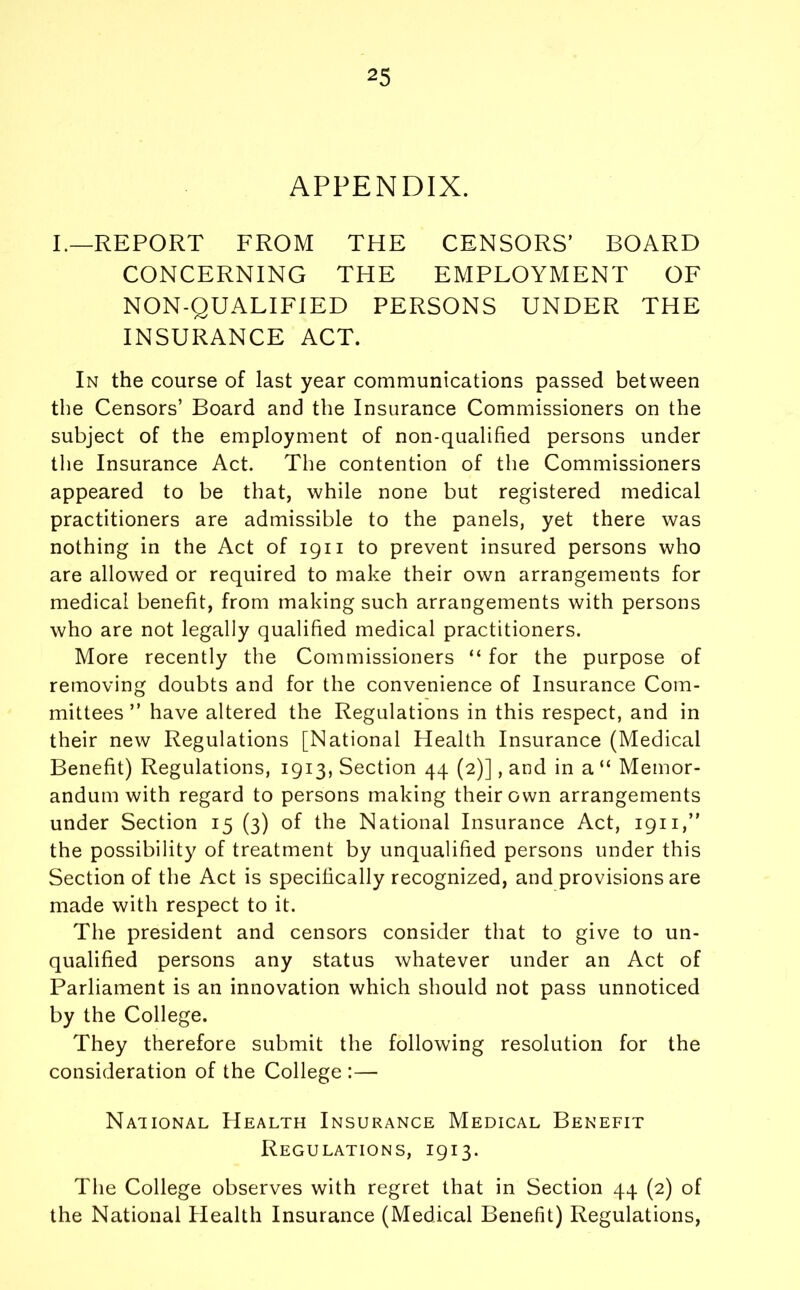 APPENDIX. I.—REPORT FROM THE CENSORS’ BOARD CONCERNING THE EMPLOYMENT OF NON-QUALIFIED PERSONS UNDER THE INSURANCE ACT. In the course of last year communications passed between the Censors’ Board and the Insurance Commissioners on the subject of the employment of non-qualified persons under the Insurance Act. The contention of the Commissioners appeared to be that, while none but registered medical practitioners are admissible to the panels, yet there was nothing in the Act of 1911 to prevent insured persons who are allowed or required to make their own arrangements for medical benefit, from making such arrangements with persons who are not legally qualified medical practitioners. More recently the Commissioners “ for the purpose of removing doubts and for the convenience of Insurance Com- mittees ” have altered the Regulations in this respect, and in their new Regulations [National Health Insurance (Medical Benefit) Regulations, 1913, Section 44 (2)], and in a “ Memor- andum with regard to persons making their own arrangements under Section 15 (3) of the National Insurance Act, 1911,” the possibility of treatment by unqualified persons under this Section of the Act is specifically recognized, and provisions are made with respect to it. The president and censors consider that to give to un- qualified persons any status whatever under an Act of Parliament is an innovation which should not pass unnoticed by the College. They therefore submit the following resolution for the consideration of the College :— National Health Insurance Medical Benefit Regulations, 1913. The College observes with regret that in Section 44 (2) of the National Plealth Insurance (Medical Benefit) Regulations,