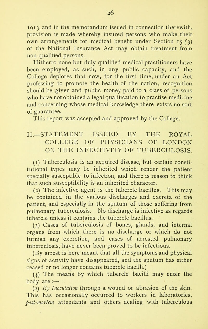igi^,3.nd in the memorandum issued in connection therewith, provision is made whereby insured persons who make their own arrangements for medical benefit under Section 15 (3) of the National Insurance Act may obtain treatment from non-qualified persons. Hitherto none but duly qualified medical practitioners have been employed, as such, in any public capacity, and the College deplores that now, for the first time, under an Act professing to promote the health of the nation, recognition should be given and public money paid to a class of persons who have not obtained a legal qualification to practise medicine and concerning whose medical knowledge there exists no sort of guarantee. This report was accepted and approved by the College. II.—STATEMENT ISSUED BY THE ROYAL COLLEGE OF PHYSICIANS OF LONDON ON THE INFECTIVITY OF TUBERCULOSIS. (1) Tuberculosis is an acquired disease, but certain consti- tutional types may be inherited which render the patient specially susceptible to infection, and there is reason to think that such susceptibility is an inherited character. (2) The infective agent is the tubercle bacillus. This may be contained in the various discharges and excreta of the patient, and especially in the sputum of those suffering from pulmonary tuberculosis. No discharge is infective as regards tubercle unless it contains the tubercle bacillus. (3) Cases of tuberculosis of bones, glands, and internal organs from which there is no discharge or which do not furnish any excretion, and cases of arrested pulmonary tuberculosis, have never been proved to be infectious. (By arrest is here meant that all the symptoms and physical signs of activity have disappeared, and the sputum has either ceased or no longer contains tubercle bacilli.) (4) The means by which tubercle bacilli may enter the body are (rt) By Inoculation through a wound or abrasion of the skin. This has occasionally occurred to workers in laboratories, post-mortem attendants and others dealing with tuberculous