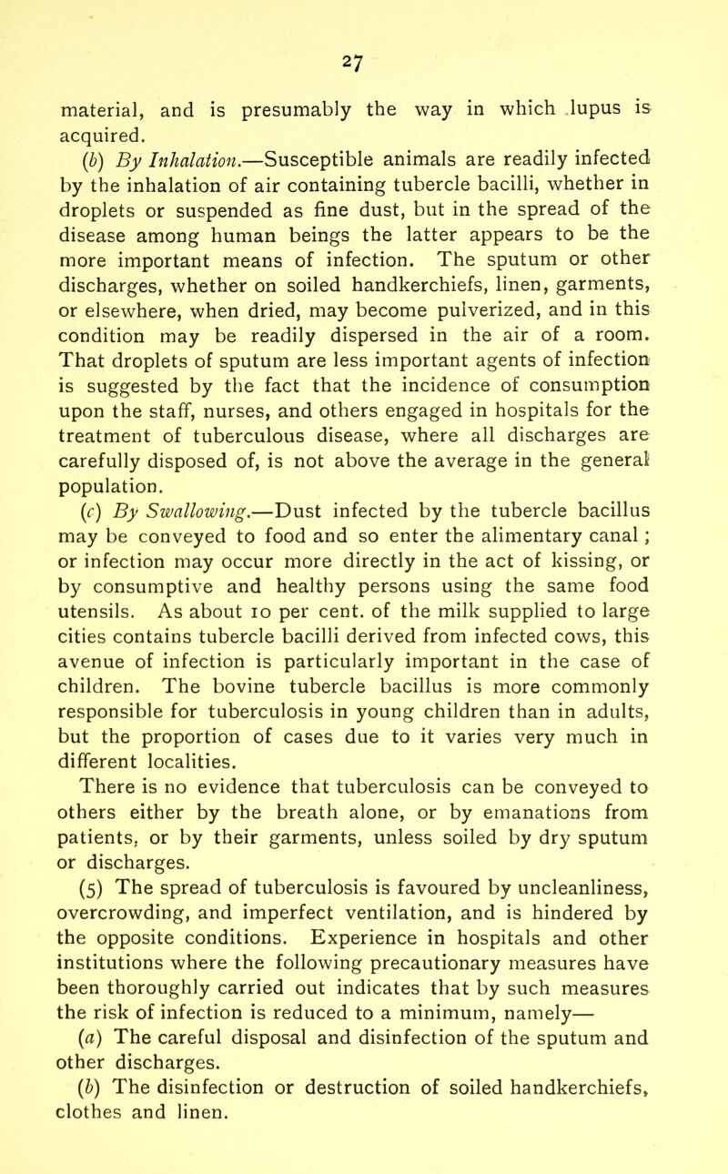 material, and is presumably the way in which lupus is acquired. (b) By Inhalation.—Susceptible animals are readily infected by the inhalation of air containing tubercle bacilli, whether in droplets or suspended as fine dust, but in the spread of the disease among human beings the latter appears to be the more important means of infection. The sputum or other discharges, whether on soiled handkerchiefs, linen, garments, or elsewhere, when dried, may become pulverized, and in this condition may be readily dispersed in the air of a room. That droplets of sputum are less important agents of infection is suggested by the fact that the incidence of consumption upon the staff, nurses, and others engaged in hospitals for the treatment of tuberculous disease, where all discharges are carefully disposed of, is not above the average in the general population. (c) By Swallowing.—Dust infected by the tubercle bacillus may be conveyed to food and so enter the alimentary canal; or infection may occur more directly in the act of kissing, or by consumptive and healthy persons using the same food utensils. As about io per cent, of the milk supplied to large cities contains tubercle bacilli derived from infected cows, this avenue of infection is particularly important in the case of children. The bovine tubercle bacillus is more commonly responsible for tuberculosis in young children than in adults, but the proportion of cases due to it varies very much in different localities. There is no evidence that tuberculosis can be conveyed to others either by the breath alone, or by emanations from patients, or by their garments, unless soiled by dry sputum or discharges. (5) The spread of tuberculosis is favoured by uncleanliness, overcrowding, and imperfect ventilation, and is hindered by the opposite conditions. Experience in hospitals and other institutions where the following precautionary measures have been thoroughly carried out indicates that by such measures the risk of infection is reduced to a minimum, namely— (a) The careful disposal and disinfection of the sputum and other discharges. (b) The disinfection or destruction of soiled handkerchiefs, clothes and linen.
