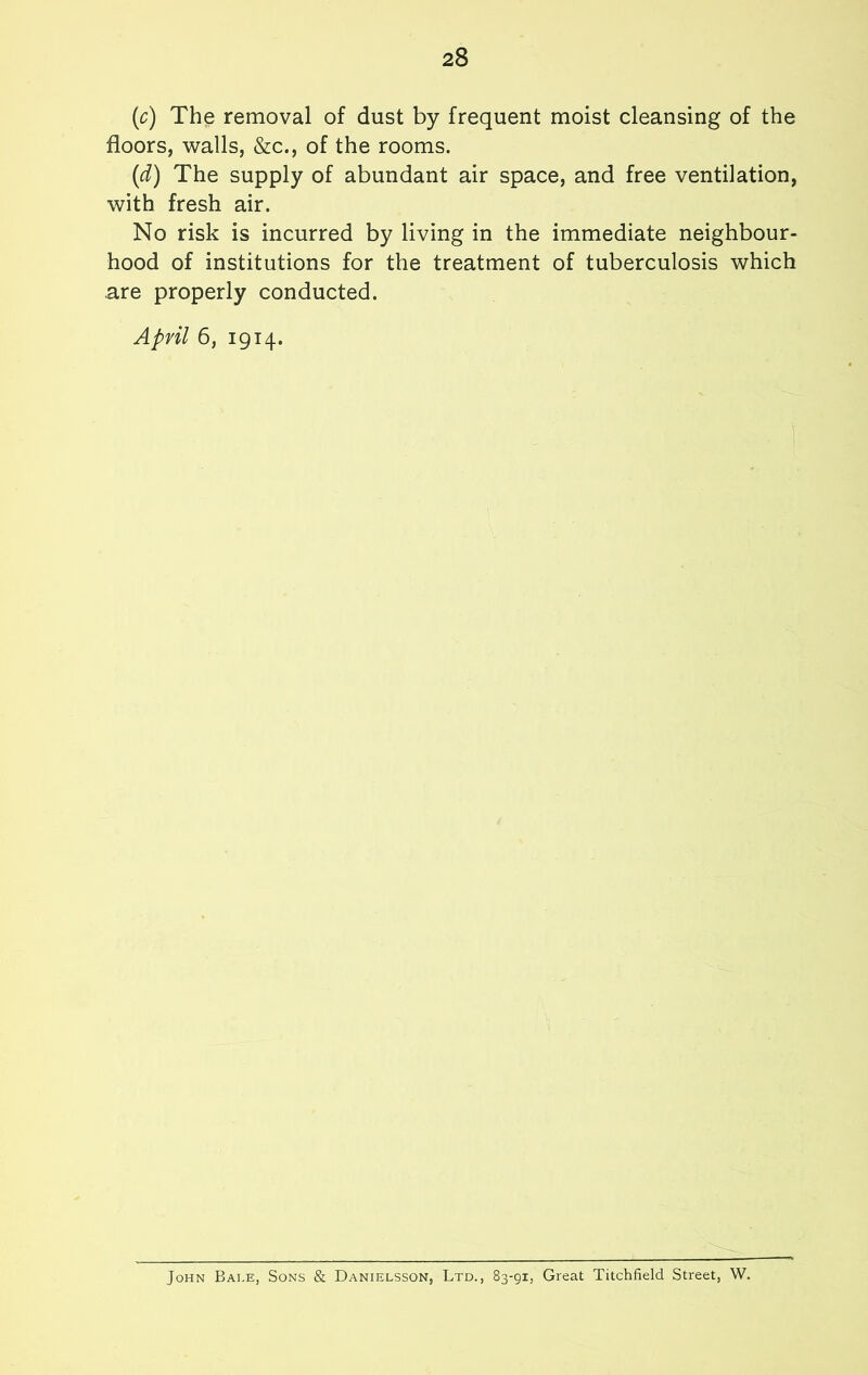 (c) The removal of dust by frequent moist cleansing of the floors, walls, &c., of the rooms. (d) The supply of abundant air space, and free ventilation, with fresh air. No risk is incurred by living in the immediate neighbour- hood of institutions for the treatment of tuberculosis which are properly conducted. April 6, 1914. John Bale, Sons & Danielsson, Ltd., 83-91, Great Titchfield Street, W.