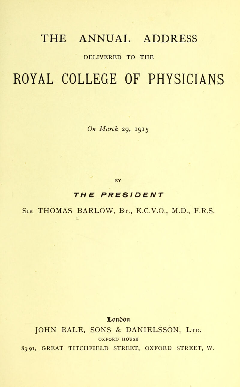 THE ANNUAL ADDRESS DELIVERED TO THE ROYAL COLLEGE OF PHYSICIANS On March 29, 1915 BY THE PRESIDENT Sir THOMAS BARLOW, Bt., K.C.V.O., M.D., F.R.S. c Xondon JOHN BALE, SONS & DANIELSSON, Ltd. OXFORD HOUSE 83-91, GREAT TITCHFIELD STREET, OXFORD STREET, W.
