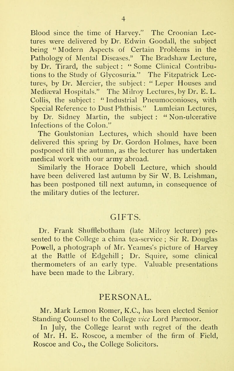 Blood since the time of Harvey.” The Croonian Lec- tures were delivered by Dr. Edwin Goodall, the subject being “ Modern Aspects of Certain Problems in the Pathology of Mental Diseases.” The Bradshaw Lecture, by Dr. Tirard, the subject: “ Some Clinical Contribu- tions to the Study of Glycosuria.” The Fitzpatrick Lec- tures, by Dr. Mercier, the subject: “ Leper Houses and Mediaeval Hospitals.” The Milroy Lectures, by Dr. E. L. Collis, the subject: “ Industrial Pneumoconioses, with Special Reference to Dust Phthisis.” Lumleian Lectures, by Dr. Sidney Martin, the subject : “ Non-ulcerative Infections of the Colon.” The Goulstonian Lectures, which should have been delivered this spring by Dr. Gordon Holmes, have been postponed till the autumn, as the lecturer has undertaken medical work with our army abroad. Similarly the Horace Dobell Lecture, which should have been delivered last autumn by Sir W. B. Leishman, has been postponed till next autumn, in consequence of the military duties of the lecturer. GIFTS. Dr. Frank Shufflebotham (late Milroy lecturer) pre- sented to the College a china tea-service ; Sir R. Douglas Powell, a photograph of Mr. Yeames's picture of Harvey at the Battle of Edgehill ; Dr. Squire, some clinical thermometers of an early type. Valuable presentations have been made to the Library. PERSONAL, Mr. Mark Lemon Romer, K.C., has been elected Senior Standing Counsel to the College vice Lord Parmoor. In July, the College learnt with regret of the death of Mr. H. E. Roscoe, a member of the firm of Field, Roscoe and Co., the College Solicitors.