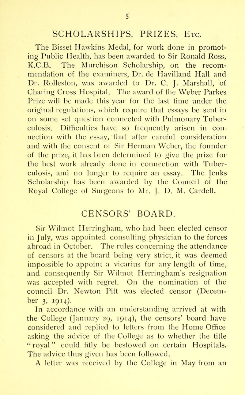 SCHOLARSHIPS, PRIZES, Etc. The Bisset Hawkins Medal, for work done in promot- ing Public Health, has been awarded to Sir Ronald Ross, K.C.B. The Murchison Scholarship, on the recom- mendation of the examiners, Dr. de Havilland Hall and Dr. Rolleston, was awarded to Dr. C. J. Marshall, of Charing Cross Hospital. The award of the Weber Parkes Prize will be made this year for the last time under the original regulations, which require that essays be sent in on some set question connected with Pulmonary Tuber- culosis. Difficulties have so frequently arisen in con- nection with the essay, that after careful consideration and with the consent of Sir Herman Weber, the founder of the prize, it has been determined to give the prize for the best work already done in connection with Tuber- culosis, and no longer to require an essay. The Jenks Scholarship has been awarded by the Council of the Royal College of Surgeons to Mr. J. D. M. Cardell. CENSORS’ BOARD. Sir Wilmot Herringham, who had been elected censor in July, was appointed consulting physician to the forces abroad in October. The rules concerning the attendance of censors at the board being very strict, it was deemed impossible to appoint a vicarius for any length of time, and consequently Sir Wilmot Herringham’s resignation was accepted with regret. On the nomination of the council Dr. Newton Pitt was elected censor (Decem- ber 3, 1914). In accordance with an understanding arrived at with the College (January 29, 1914), the censors' board have considered and replied to letters from the Home Office asking the advice of the College as to whether the title “ royal ” could fitly be bestowed on certain Hospitals. The advice thus given has been followed. A letter was received by the College in May from an