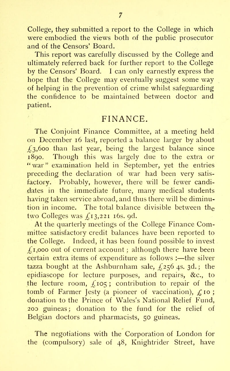 College, they submitted a report to the College in which were embodied the views both of the public prosecutor and of the Censors’ Board. This report was carefully discussed by the College and ultimately referred back for further report to the College by the Censors’ Board. I can only earnestly express the hope that the College may eventually suggest some way of helping in the prevention of crime whilst safeguarding the confidence to be maintained between doctor and patient. FINANCE. The Conjoint Finance Committee, at a meeting held on December 16 last, reported a balance larger by about £3,600 than last year, being the largest balance since 1890. Though this was largely due to the extra or “war” examination held in September, yet the entries preceding the declaration of war had been very satis- factory. Probably, however, there will be fewer candi- dates in the immediate future, many medical students having taken service abroad, and thus there will be diminu- tion in income. The total balance divisible between the two Colleges was £13,221 16s. 9d. At the quarterly meetings of the College Finance Com- mittee satisfactory credit balances have been reported to the College. Indeed, it has been found possible to invest £T,ooo out of current account ; although there have been certain extra items of expenditure as follows :—the silver tazza bought at the Ashburnham sale, £25645. 3d.; the epidiascope for lecture purposes, and repairs, &c., to the lecture room, £105 ; contribution to repair of the tomb of Farmer Jesty (a pioneer of vaccination), £10; donation to the Prince of Wales's National Relief Fund, 2oo guineas; donation to the fund for the relief of Belgian doctors and pharmacists, 50 guineas. The negotiations with the Corporation of London for the (compulsory) sale of 48, Knightrider Street, have