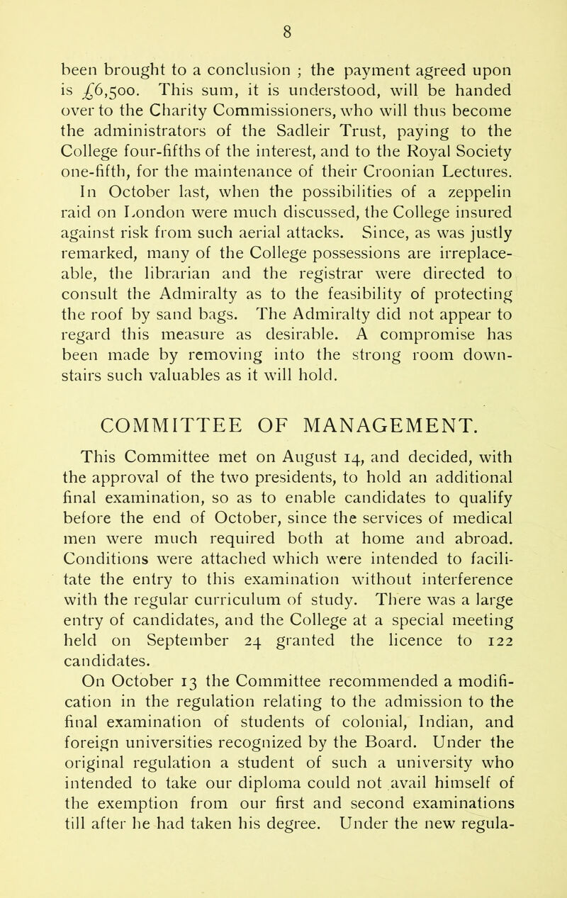 been brought to a conclusion ; the payment agreed upon is £6,$oo. This sum, it is understood, will be handed over to the Charity Commissioners, who will thus become the administrators of the Sadleir Trust, paying to the College four-fifths of the interest, and to the Royal Society one-fifth, for the maintenance of their Croonian Lectures. In October last, when the possibilities of a zeppelin raid on London were much discussed, the College insured against risk from such aerial attacks. Since, as was justly remarked, many of the College possessions are irreplace- able, the librarian and the registrar were directed to consult the Admiralty as to the feasibility of protecting the roof by sand bags. The Admiralty did not appear to regard this measure as desirable. A compromise has been made by removing into the strong room down- stairs such valuables as it will hold. COMMITTEE OF MANAGEMENT. This Committee met on August 14, and decided, with the approval of the two presidents, to hold an additional final examination, so as to enable candidates to qualify before the end of October, since the services of medical men were much required both at home and abroad. Conditions were attached which were intended to facili- tate the entry to this examination without interference with the regular curriculum of study. There was a large entry of candidates, and the College at a special meeting held on September 24 granted the licence to 122 candidates. On October 13 the Committee recommended a modifi- cation in the regulation relating to the admission to the final examination of students of colonial, Indian, and foreign universities recognized by the Board. Under the original regulation a student of such a university who intended to take our diploma could not avail himself of the exemption from our first and second examinations till after he had taken his degree. Under the new regula-