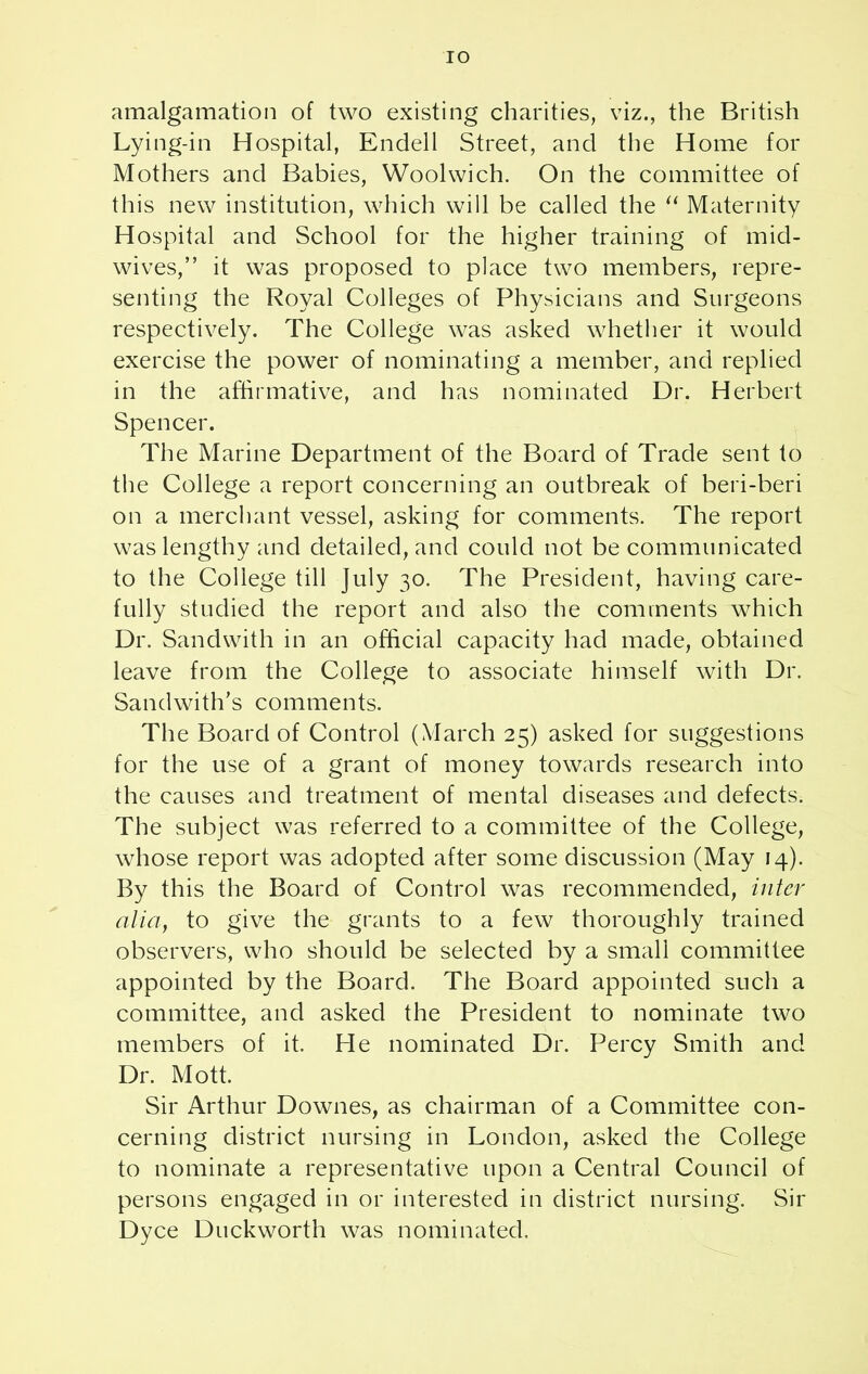 IO amalgamation of two existing charities, viz., the British Lying-in Hospital, Endell Street, and the Home for Mothers and Babies, Woolwich. On the committee of this new institution, which will be called the “ Maternity Hospital and School for the higher training of mid- wives,” it was proposed to place two members, repre- senting the Royal Colleges of Physicians and Surgeons respectively. The College was asked whether it would exercise the power of nominating a member, and replied in the affirmative, and has nominated Dr. Herbert Spencer. The Marine Department of the Board of Trade sent to the College a report concerning an outbreak of beri-beri on a merchant vessel, asking for comments. The report was lengthy and detailed, and could not be communicated to the College till July 30. The President, having care- fully studied the report and also the comments which Dr. Sand with in an official capacity had made, obtained leave from the College to associate himself with Dr. Sandwith’s comments. The Board of Control (March 25) asked for suggestions for the use of a grant of money towards research into the causes and treatment of mental diseases and defects. The subject was referred to a committee of the College, whose report was adopted after some discussion (May 14). By this the Board of Control was recommended, inter alia, to give the grants to a few thoroughly trained observers, who should be selected by a small committee appointed by the Board. The Board appointed such a committee, and asked the President to nominate two members of it. He nominated Dr. Percy Smith and Dr. Mott. Sir Arthur Downes, as chairman of a Committee con- cerning district nursing in London, asked the College to nominate a representative upon a Central Council of persons engaged in or interested in district nursing. Sir Dyce Duckworth was nominated.