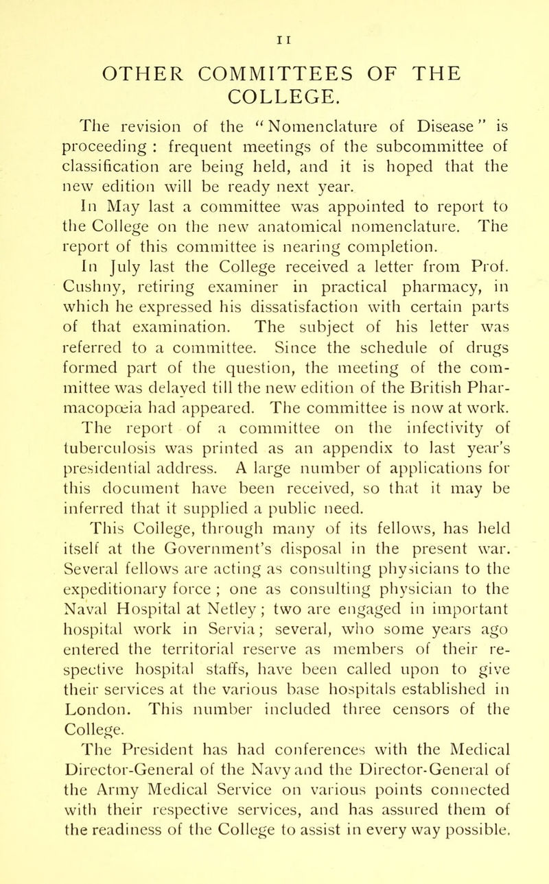 OTHER COMMITTEES OF THE COLLEGE. The revision of the “Nomenclature of Disease” is proceeding : frequent meetings of the subcommittee of classification are being held, and it is hoped that the new edition will be ready next year. In May last a committee was appointed to report to the College on the new anatomical nomenclature. The report of this committee is nearing completion. In July last the College received a letter from Prof. Cushny, retiring examiner in practical pharmacy, in which he expressed his dissatisfaction with certain parts of that examination. The subject of his letter was referred to a committee. Since the schedule of drugs formed part of the question, the meeting of the com- mittee was delayed till the new edition of the British Phar- macopoeia had appeared. The committee is now at work. The report of a committee on the infectivity of tuberculosis was printed as an appendix to last year’s presidential address. A large number of applications for this document have been received, so that it may be inferred that it supplied a public need. This College, through many of its fellows, has held itself at the Government’s disposal in the present war. Several fellows are acting as consulting physicians to the expeditionary force ; one as consulting physician to the Naval Hospital at Netley; two are engaged in important hospital work in Servia; several, who some years ago entered the territorial reserve as members of their re- spective hospital staffs, have been called upon to give their services at the various base hospitals established in London. This number included three censors of the College. The President has had conferences with the Medical Director-General of the Navy and the Director-General of the Army Medical Service on various points connected with their respective services, and has assured them of the readiness of the College to assist in every way possible.