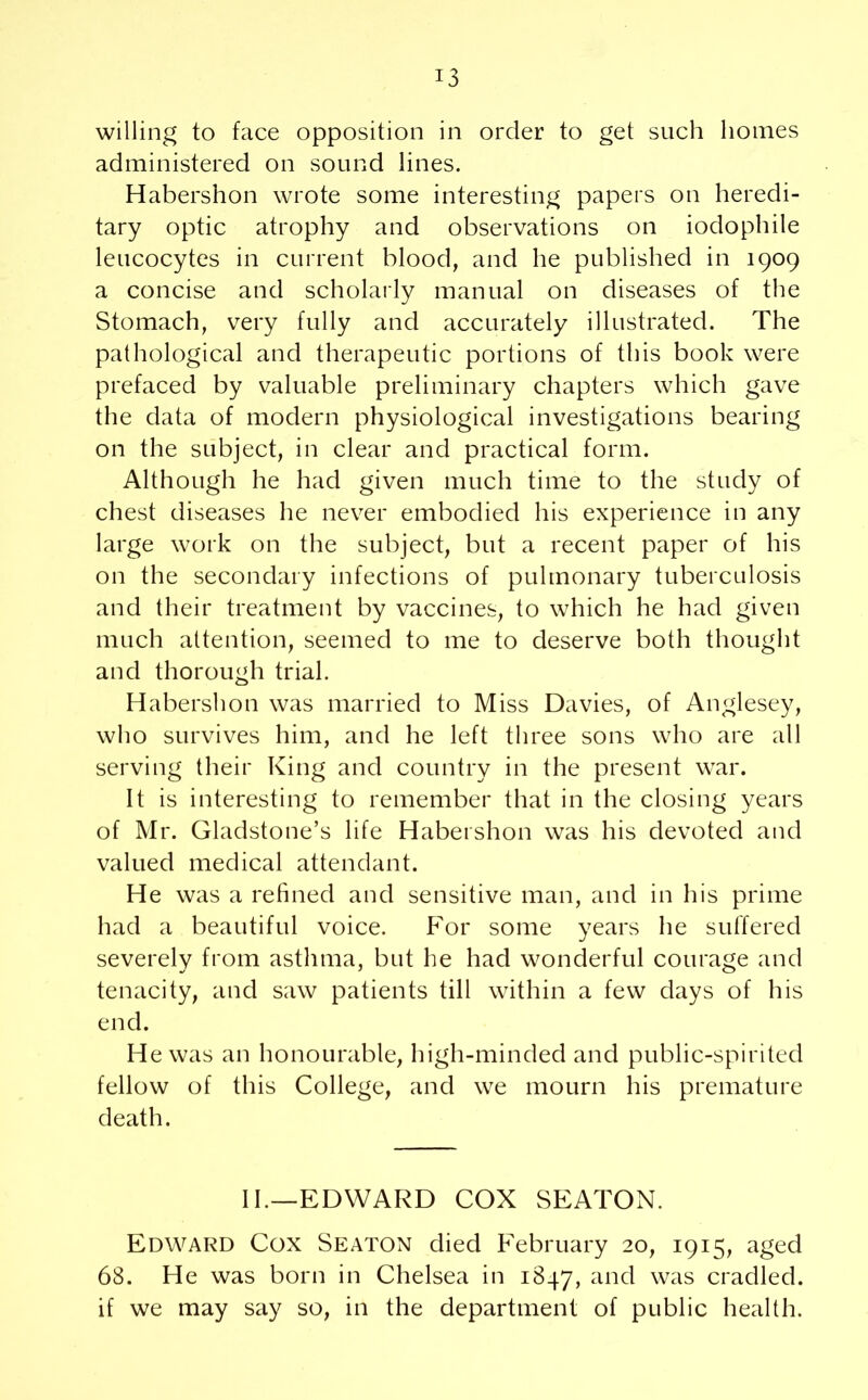 willing to face opposition in order to get such homes administered on sound lines. Habershon wrote some interesting papers on heredi- tary optic atrophy and observations on iodophile leucocytes in current blood, and he published in 1909 a concise and scholarly manual on diseases of the Stomach, very fully and accurately illustrated. The pathological and therapeutic portions of this book were prefaced by valuable preliminary chapters which gave the data of modern physiological investigations bearing on the subject, in clear and practical form. Although he had given much time to the study of chest diseases he never embodied his experience in any large work on the subject, but a recent paper of his on the secondary infections of pulmonary tuberculosis and their treatment by vaccines, to which he had given much attention, seemed to me to deserve both thought and thorough trial. Habershon was married to Miss Davies, of Anglesey, who survives him, and he left three sons who are all serving their King and country in the present war. It is interesting to remember that in the closing years of Mr. Gladstone’s life Habershon was his devoted and valued medical attendant. He was a refined and sensitive man, and in his prime had a beautiful voice. For some years he suffered severely from asthma, but he had wonderful courage and tenacity, and saw patients till within a few days of his end. He was an honourable, high-minded and public-spirited fellow of this College, and we mourn his premature death. II.—EDWARD COX SEATON. Edward Cox Seaton died February 20, 1915, aged 68. He was born in Chelsea in 1847, anc^ was cradled, if we may say so, in the department of public health.