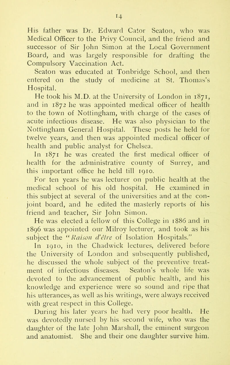 r4 His father was Dr. Edward Cator Seaton, who was Medical Officer to the Privy Council, and the friend and successor of Sir John Simon at the Local Government Board, and was largely responsible for drafting the Compulsory Vaccination Act. Seaton was educated at Tonbridge School, and then entered on the study of medicine at St. Thomas’s Hospital. He took his M.D. at the University of London in 1871, and in 1872 he was appointed medical officer of health to the town of Nottingham, with charge of the cases of acute infectious disease. He was also physician to the Nottingham General Hospital. These posts he held for twelve years, and then was appointed medical officer of health and public analyst for Chelsea. In 1871 he was created the first medical officer of health for the administrative county of Surrey, and this important office he held till 1910. For ten years he was lecturer on public health at the medical school of his old hospital. He examined in this subject at several of the universities and at the con- joint board, and he edited the masterly reports of his friend and teacher, Sir John Simon. He was elected a fellow of this College in 1886 and in 1896 was appointed our Milroy lecturer, and took as his subject the “ Raison d'etre of Isolation Hospitals.” In 1910, in the Chadwick lectures, delivered before the University of London and subsequently published, he discussed the whole subject of the preventive treat- ment of infectious diseases. Seaton’s whole life was devoted to the advancement of public health, and his knowledge and experience were so sound and ripe that his utterances, as well as his writings, were always received with great respect in this College. During his later years he had very poor health. He was devotedly nursed by his second wife, who was the daughter of the late John Marshall, the eminent surgeon and anatomist. She and their one daughter survive him.