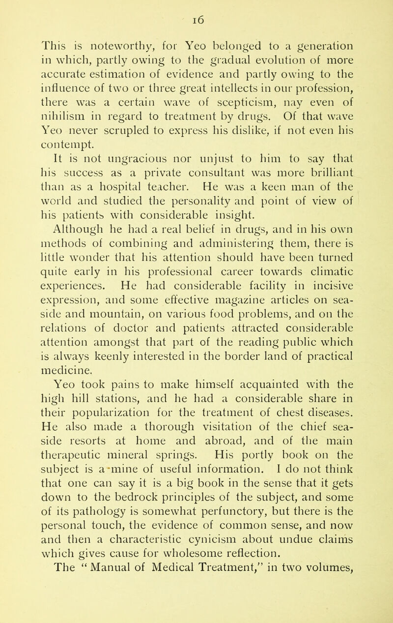 This is noteworthy, for Yeo belonged to a generation in which, partly owing to the gradual evolution of more accurate estimation of evidence and partly owing to the influence of two or three great intellects in our profession, there was a certain wave of scepticism, nay even of nihilism in regard to treatment by drugs. Of that wave Yeo never scrupled to express his dislike, if not even his contempt. It is not ungracious nor unjust to him to say that his success as a private consultant was more brilliant than as a hospital teacher. He was a keen man of the world and studied the personality and point of view of his patientb with considerable insight. Although he had a real belief in drugs, and in his own methods of combining and administering them, there is little wonder that his attention should have been turned quite early in his professional career towards climatic experiences. He had considerable facility in incisive expression, and some effective magazine articles on sea- side and mountain, on various food problems, and on the relations of doctor and patients attracted considerable attention amongst that part of the reading public which is always keenly interested in the border land of practical medicine. Yeo took pains to make himself acquainted with the high hill stations, and he had a considerable share in their popularization for the treatment of chest diseases. He also made a thorough visitation of the chief sea- side resorts at home and abroad, and of the main therapeutic mineral springs. His portly book on the subject is aniline of useful information. I do not think that one can say it is a big book in the sense that it gets down to the bedrock principles of the subject, and some of its pathology is somewhat perfunctory, but there is the personal touch, the evidence of common sense, and now and then a characteristic cynicism about undue claims which gives cause for wholesome reflection. The “ Manual of Medical Treatment/’ in two volumes,