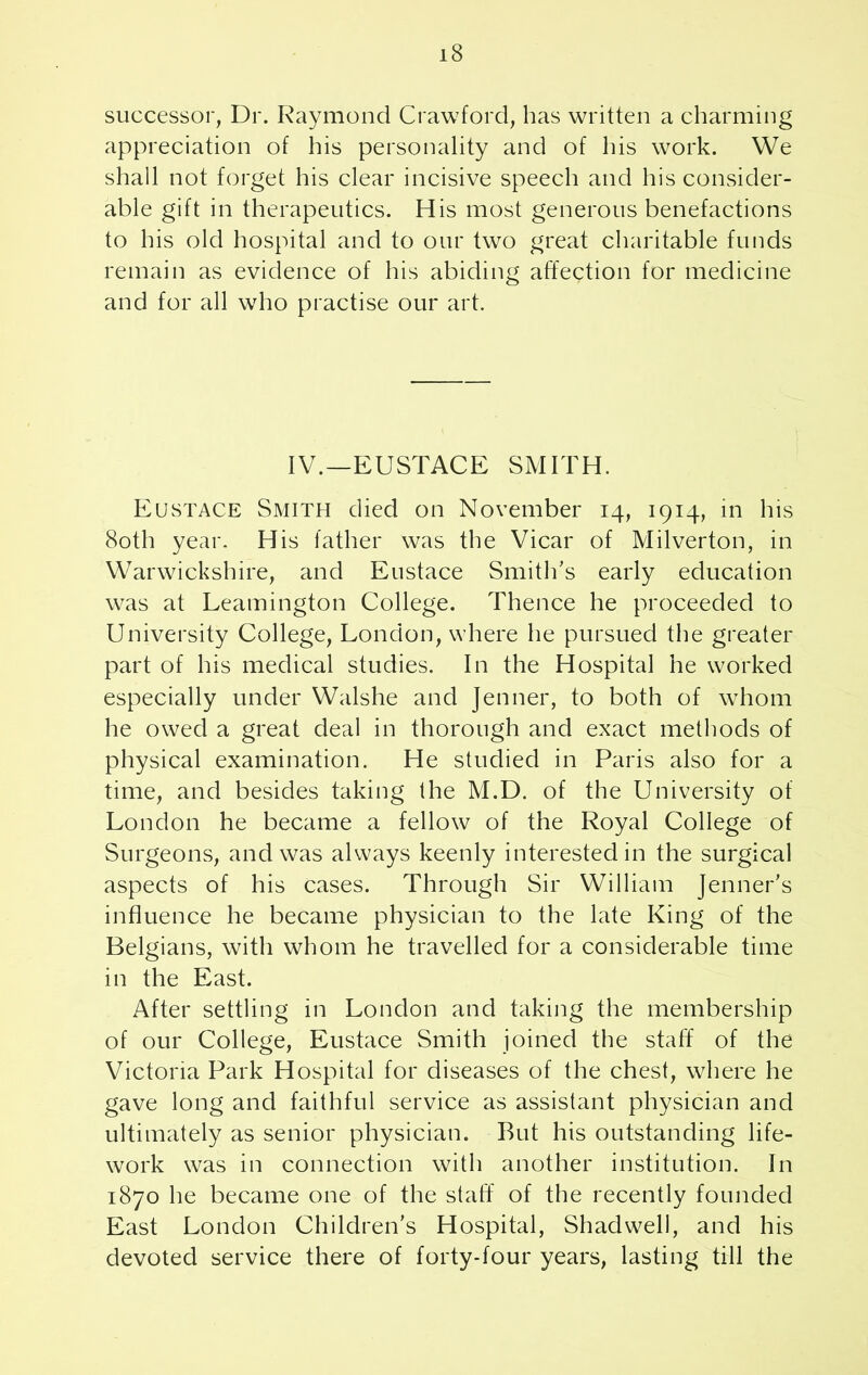 successor, Dr. Raymond Crawford, has written a charming appreciation of his personality and of his work. We shall not forget his clear incisive speech and his consider- able gift in therapeutics. His most generous benefactions to his old hospital and to our two great charitable funds remain as evidence of his abiding affection for medicine and for all who practise our art. IV.—EUSTACE SMITH. Eustace Smith died on November 14, 1914, in his 80th year. His father was the Vicar of Milverton, in Warwickshire, and Eustace Smith’s early education was at Leamington College. Thence he proceeded to University College, London, where he pursued the greater part of his medical studies. In the Hospital he worked especially under Walshe and Jenner, to both of whom he owed a great deal in thorough and exact methods of physical examination. He studied in Paris also for a time, and besides taking the M.D. of the University of London he became a fellow of the Royal College of Surgeons, and was always keenly interested in the surgical aspects of his cases. Through Sir William Jenner’s influence he became physician to the late King of the Belgians, with whom he travelled for a considerable time in the East. After settling in London and taking the membership of our College, Eustace Smith joined the staff of the Victoria Park Hospital for diseases of the chest, where he gave long and faithful service as assistant physician and ultimately as senior physician. But his outstanding life- work was in connection with another institution. In 1870 he became one of the staff of the recently founded East London Children’s Hospital, Shadwell, and his devoted service there of forty-four years, lasting till the