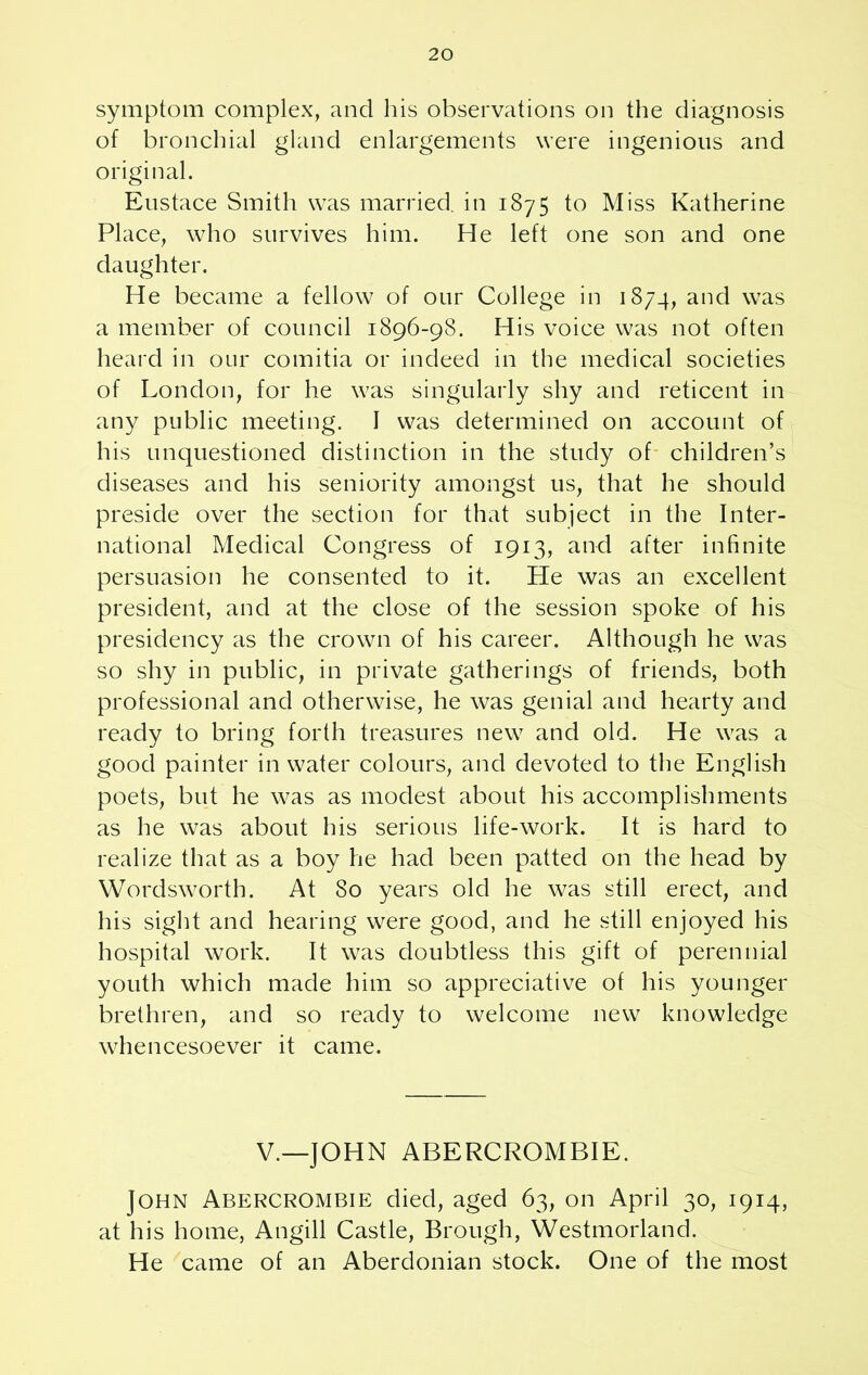 symptom complex, and his observations on the diagnosis of bronchial gland enlargements were ingenious and original. Eustace Smith was married, in 1875 to Miss Katherine Place, who survives him. He left one son and one daughter. He became a fellow of our College in 1874, and was a member of council 1896-9S. His voice was not often heard in our comitia or indeed in the medical societies of London, for he was singularly shy and reticent in any public meeting. I was determined on account of his unquestioned distinction in the study of children’s diseases and his seniority amongst us, that he should preside over the section for that subject in the Inter- national Medical Congress of 1913, and after infinite persuasion he consented to it. He was an excellent president, and at the close of the session spoke of his presidency as the crown of his career. Although he was so shy in public, in private gatherings of friends, both professional and otherwise, he was genial and hearty and ready to bring forth treasures new and old. He was a good painter in water colours, and devoted to the English poets, but he was as modest about his accomplishments as he was about his serious life-work. It is hard to realize that as a boy he had been patted on the head by Wordsworth. At 80 years old he was still erect, and his sight and hearing were good, and he still enjoyed his hospital work. It was doubtless this gift of perennial youth which made him so appreciative of his younger brethren, and so ready to welcome new knowledge whencesoever it came. V.—JOHN ABERCROMBIE. John Abercrombie died, aged 63, on April 30, 1914, at his home, Angill Castle, Brough, Westmorland. He came of an Aberdonian stock. One of the most