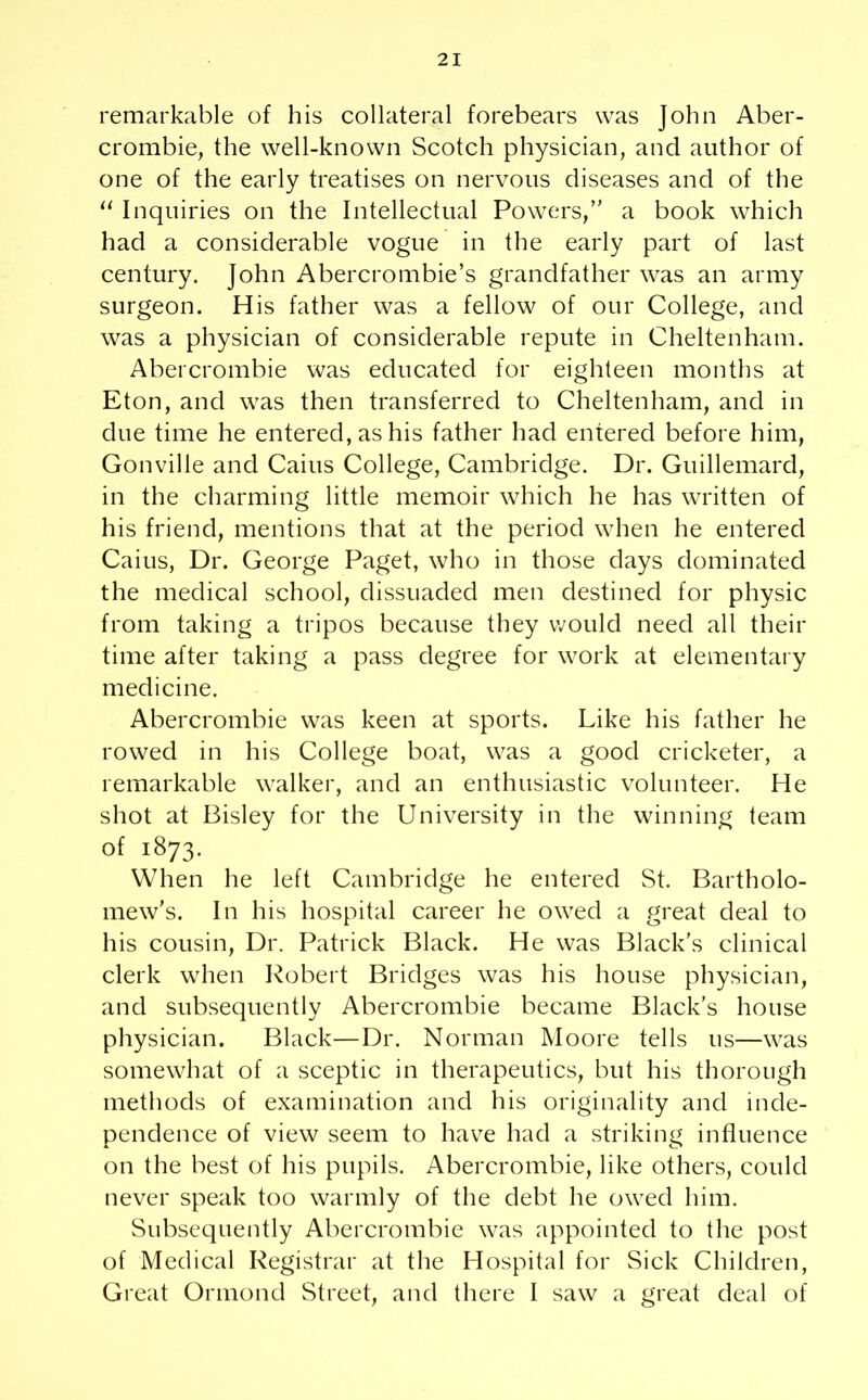 remarkable of his collateral forebears was John Aber- crombie, the well-known Scotch physician, and author of one of the early treatises on nervous diseases and of the “ Inquiries on the Intellectual Powers,” a book which had a considerable vogue in the early part of last century. John Abercrombie’s grandfather was an army surgeon. His father was a fellow of our College, and was a physician of considerable repute in Cheltenham. Abercrombie was educated for eighteen months at Eton, and was then transferred to Cheltenham, and in due time he entered, as his father had entered before him, Gonville and Cains College, Cambridge. Dr. Guillemard, in the charming little memoir which he has written of his friend, mentions that at the period when he entered Caius, Dr. George Paget, who in those days dominated the medical school, dissuaded men destined for physic from taking a tripos because they would need all their time after taking a pass degree for work at elementary medicine. Abercrombie was keen at sports. Like his father he rowed in his College boat, was a good cricketer, a remarkable walker, and an enthusiastic volunteer. He shot at Bisley for the University in the winning team of 1873. When he left Cambridge he entered St. Bartholo- mew’s. In his hospital career he owed a great deal to his cousin, Dr. Patrick Black. He was Black’s clinical clerk when Robert Bridges was his house physician, and subsequently Abercrombie became Black’s house physician. Black—Dr. Norman Moore tells us—was somewhat of a sceptic in therapeutics, but his thorough methods of examination and his originality and inde- pendence of view seem to have had a striking influence on the best of his pupils. Abercrombie, like others, could never speak too warmly of the debt he owed him. Subsequently Abercrombie was appointed to the post of Medical Registrar at the Hospital for Sick Children, Great Ormond Street, and there I saw a great deal of