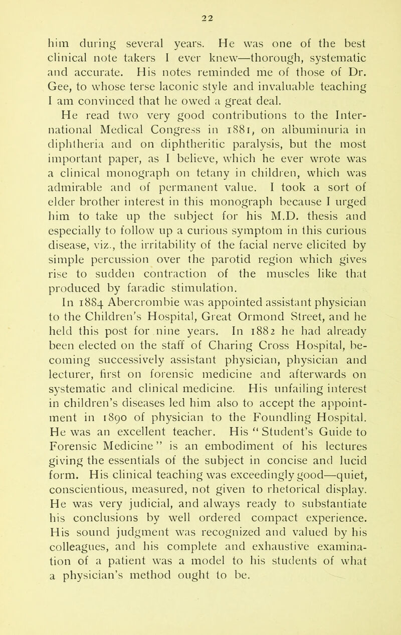him during several years. He was one of the best clinical note takers I ever knew—thorough, systematic and accurate. His notes reminded me of those of Dr. Gee, to whose terse laconic style and invaluable teaching I am convinced that he owed a great deal. He read two very good contributions to the Inter- national Medical Congress in 1881, on albuminuria in diphtheria and on diphtheritic paralysis, but the most important paper, as I believe, which he ever wrote was a clinical monograph on tetany in children, which was admirable and of permanent value. I took a sort of elder brother interest in this monograph because I urged him to take up the subject for his M.D. thesis and especially to follow up a curious symptom in this curious disease, viz., the irritability of the facial nerve elicited by simple percussion over the parotid region which gives rise to sudden contraction of the muscles like that produced by faradic stimulation. In 1884 Abercrombie was appointed assistant physician to the Children's Hospital, Great Ormond Street, and he held this post for nine years. In 1882 he had already been elected on the staff of Charing Cross Hospital, be- coming successively assistant physician, physician and lecturer, first on forensic medicine and afterwards on systematic and clinical medicine. His unfailing interest in children’s diseases led him also to accept the appoint- ment in 1890 of physician to the Foundling Hospital. He was an excellent teacher. His “ Student’s Guide to Forensic Medicine ” is an embodiment of his lectures giving the essentials of the subject in concise and lucid form. His clinical teaching was exceedingly good—quiet, conscientious, measured, not given to rhetorical display. He was very judicial, and always ready to substantiate his conclusions by well ordered compact experience. His sound judgment was recognized and valued by his colleagues, and his complete and exhaustive examina- tion of a patient was a model to his students of what a physician’s method ought to be.