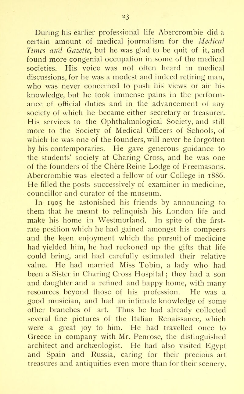 During his earlier professional life Abercrombie did a certain amount of medical journalism for the Medical Times and Gazette, but he was glad to be quit of it, and found more congenial occupation in some of the medical societies. His voice was not often heard in medical discussions, for he was a modest and indeed retiring man, who was never concerned to push his views or air his knowledge, but he took immense pains in the perform- ance of official duties and in the advancement of any society of which he became either secretary or treasurer. H is services to the Ophthalmological Society, and still more to the Societv of Medical Officers of Schools, of which he was one of the founders, will never be forgotten by his contemporaries. He gave generous guidance to the students’ society at Charing Cross, and he was one of the founders of the Chore Reine Lodge of Freemasons. Abercrombie was elected a fellow of our College in 1886. He filled the posts successively of examiner in medicine, councillor and curator of the museum. In 1905 he astonished his friends by announcing to them that he meant to relinquish his London life and make his home in Westmorland. In spite of the first- rate position which he had gained amongst his compeers and the keen enjoyment which the pursuit of medicine had yielded him, he had reckoned up the gifts that life could bring, and had carefully estimated their relative value. He had married Miss Tobin, a lady who had been a Sister in Charing Cross Hospital; they had a son and daughter and a refined and happy home, with many resources beyond those of his profession. He was a good musician, and had an intimate knowledge of some other branches of art. Thus he had already collected several fine pictures of the Italian Renaissance, which were a great joy to him. He had travelled once to Greece in company with Mr. Penrose, the distinguished architect and archaeologist. He had also visited Egypt and Spain and Russia, caring for their precious art treasures and antiquities even more than for their scenery.