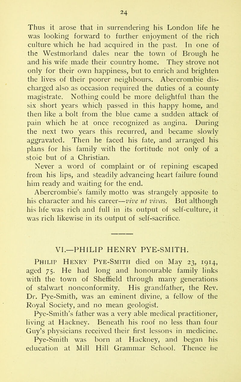 Thus it arose that in surrendering his London life he was looking forward to further enjoyment of the rich culture which he had acquired in the past. In one of the Westmorland dales near the town of Brough he and his wife made their country home. They strove not only for their own happiness, but to enrich and brighten the lives of their poorer neighbours. Abercrombie dis- charged also as occasion required the duties of a county magistrate. Nothing could be more delightful than the six short years which passed in this happy home, and then like a bolt from the blue came a sudden attack of pain which he at once recognized as angina. During the next two years this recurred, and became slowly aggravated. Then he faced his fate, and arranged his plans for his family with the fortitude not only of a stoic but of a Christian. Never a word of complaint or of repining escaped from his lips, and steadily advancing heart failure found him ready and waiting for the end. Abercrombie’s family motto was strangely apposite to his character and his career—vive at vivas. But although his life was rich and full in its output of self-culture, it was rich likewise in its output of self-sacrifice. VI.—PHILIP HENRY PYE-SMITH. Philip Henry Pye-Smith died on May 23, 1914, aged 75. He had long and honourable family links with the town of Sheffield through many generations of stalwart nonconformity. His grandfather, the Rev. Dr. Pye-Smith, was an eminent divine, a fellow of the Royal Society, and no mean geologist. Pye-Smith's father was a very able medical practitioner, living at Hackney. Beneath his roof no less than four Guy’s physicians received their first lessons in medicine. Pye-Smith was born at Hackney, and began his education at Mill Hill Grammar School. Thence he