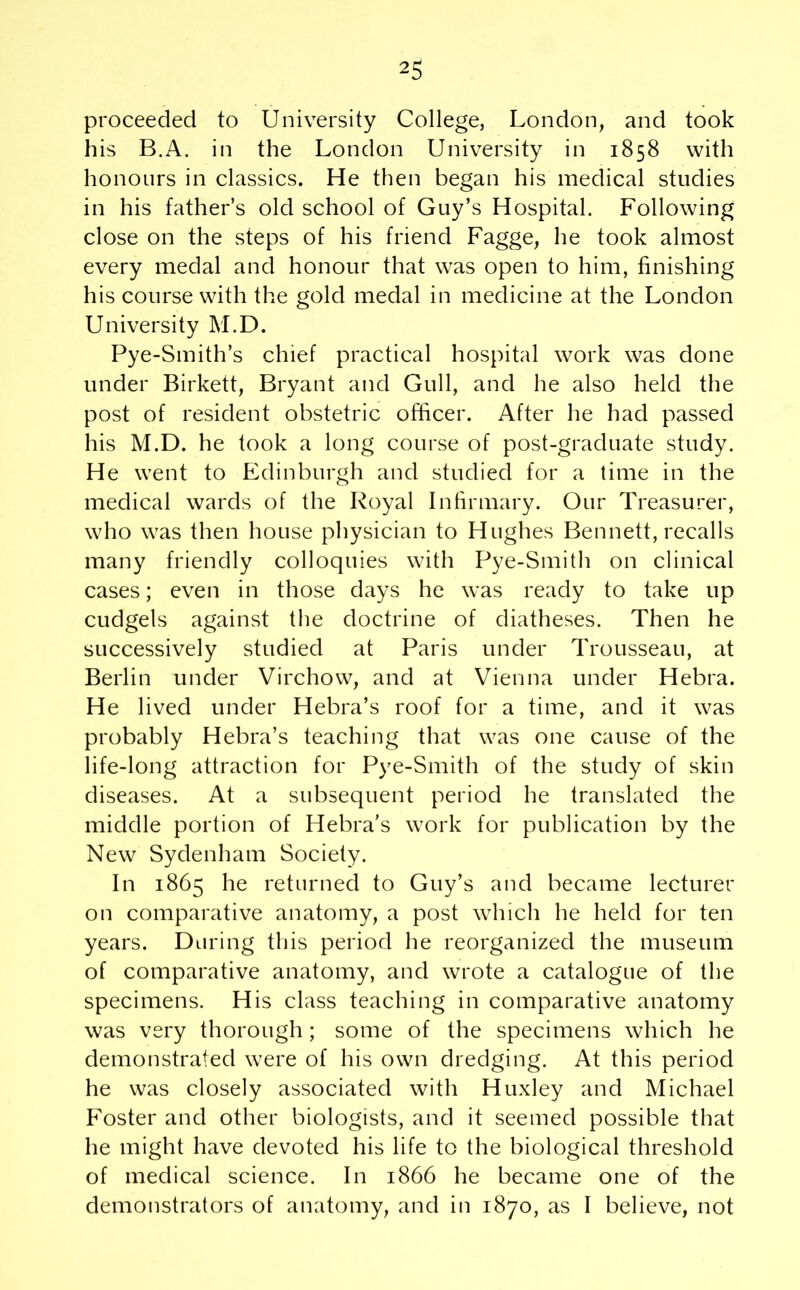 proceeded to University College, London, and took his B.A. in the London University in 1858 with honours in classics. He then began his medical studies in his father’s old school of Guy’s Hospital. Following close on the steps of his friend Fagge, he took almost every medal and honour that was open to him, finishing his course with the gold medal in medicine at the London University M.D. Pye-Smith’s chief practical hospital work was done under Birkett, Bryant and Gull, and he also held the post of resident obstetric officer. After he had passed his M.D. he took a long course of post-graduate study. He went to Edinburgh and studied for a time in the medical wards of the Royal Infirmary. Our Treasurer, who was then house physician to Hughes Bennett, recalls many friendly colloquies with Pye-Smith on clinical cases; even in those days he was ready to take up cudgels against the doctrine of diatheses. Then he successively studied at Paris under Trousseau, at Berlin under Virchow, and at Vienna under Hebra. He lived under Hebra’s roof for a time, and it was probably Hebra’s teaching that was one cause of the life-long attraction for Pye-Smith of the study of skin diseases. At a subsequent period he translated the middle portion of Hebra’s work for publication by the New Sydenham Society. In 1865 he returned to Guy’s and became lecturer on comparative anatomy, a post which he held for ten years. During this period he reorganized the museum of comparative anatomy, and wrote a catalogue of the specimens. His class teaching in comparative anatomy was very thorough; some of the specimens which he demonstrated were of his own dredging. At this period he was closely associated with Huxley and Michael Foster and other biologists, and it seemed possible that he might have devoted his life to the biological threshold of medical science. In 1866 he became one of the demonstrators of anatomy, and in 1870, as I believe, not
