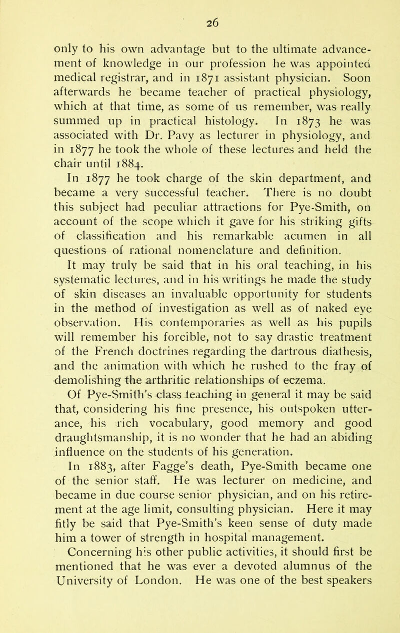 only to his own advantage but to the ultimate advance- ment of knowledge in our profession he was appointed medical registrar, and in 1871 assistant physician. Soon afterwards he became teacher of practical physiology, which at that time, as some of us remember, was really summed up in practical histology. In 1873 he was associated with Dr. Pavy as lecturer in physiology, and in 1877 he took the whole of these lectures and held the chair until 1884. In 1877 he took charge of the skin department, and became a very successful teacher. There is no doubt this subject had peculiar attractions for Pye-Smith, on account of the scope which it gave for his striking gifts of classification and his remarkable acumen in all questions of rational nomenclature and definition. It may truly be said that in his oral teaching, in his systematic lectures, and in his writings he made the study of skin diseases an invaluable opportunity for students in the method of investigation as well as of naked eye observation. His contemporaries as well as his pupils will remember his forcible, not to say drastic treatment of the French doctrines regarding the dartrous diathesis, and the animation with which he rushed to the fray of demolishing the arthritic relationships of eczema. Of Pye-Smith’s class teaching in general it may be said that, considering his fine presence, his outspoken utter- ance, his rich vocabulary, good memory and good draughtsmanship, it is no wonder that he had an abiding influence on the students of his generation. In 1883, after Fagge’s death, Pye-Smith became one of the senior staff. He was lecturer on medicine, and became in due course senior physician, and on his retire- ment at the age limit, consulting physician. Here it may fitly be said that Pye-Smith’s keen sense of duty made him a tower of strength in hospital management. Concerning his other public activities, it should first be mentioned that he was ever a devoted alumnus of the University of London. He was one of the best speakers