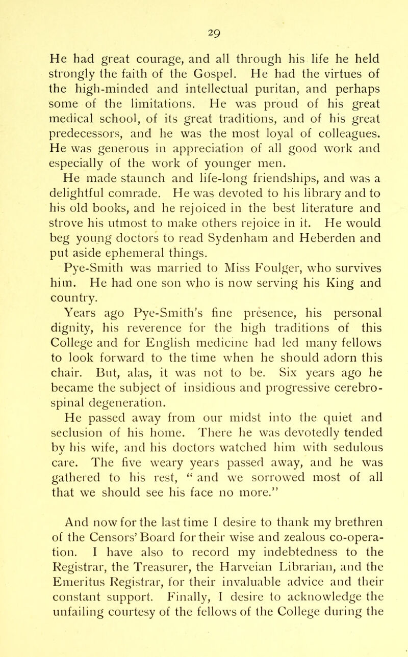 He had great courage, and all through his life he held strongly the faith of the Gospel. He had the virtues of the high-minded and intellectual puritan, and perhaps some of the limitations. He was proud of his great medical school, of its great traditions, and of his great predecessors, and he was the most loyal of colleagues. He was generous in appreciation of all good work and especially of the work of younger men. He made staunch and life-long friendships, and was a delightful comrade. He was devoted to his library and to his old books, and he rejoiced in the best literature and strove his utmost to make others rejoice in it. He would beg young doctors to read Sydenham and Heberden and put aside ephemeral things. Pye-Smith was married to Miss Foulger, who survives him. He had one son who is now serving his King and country. Years ago Pye-Smith’s fine presence, his personal dignity, his reverence for the high traditions of this College and for English medicine had led many fellows to look forward to the time when he should adorn this chair. But, alas, it was not to be. Six years ago he became the subject of insidious and progressive cerebro- spinal degeneration. He passed away from our midst into the quiet and seclusion of his home. There he was devotedly tended by his wife, and his doctors watched him with sedulous care. The five weary years passed away, and he was gathered to his rest, “ and we sorrowed most of all that we should see his face no more.” And now for the last time I desire to thank my brethren of the Censors’Board for their wise and zealous co-opera- tion. I have also to record my indebtedness to the Registrar, the Treasurer, the Harveian Librarian, and the Emeritus Registrar, for their invaluable advice and their constant support. Finally, I desire to acknowledge the unfailing courtesy of the fellows of the College during the
