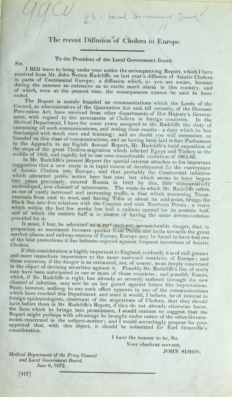 / / // ^ lie recent OifFusion of Oliolera in Europe. To the President of the Local Government Board cur, 1 BE(^ leav,e tcJ. ^ring under 3r°ur notice the accompanying Report, which I have received from Mr. John Netten Radcliffe, on last year’s diffusion of Asiatic Cholera in parts of Continental Europe; a diffusion which, as you are aware, became dunng the summer so extensive as to excite much alarm in this country and ended ,Ch> ^ present Eme> the consequences cannot be said to have The Report is mainly founded on communications which the Lords of the Council, as administrators of the Quarantine Act and, till recently, of the Diseases Prevention Act, have received from other departments of Her Majesty’s Govern- “enE T1™ regard to the movements of Cholera in foreign countries. In the Medical Department, I have for some years assigned to Mr. Radcliffe the duty of examining all such communications, and noting their results : a duty which he has discharged with much care and learning; and no doubt you will remember, as lounded on this class of communications, and as having been laid before Parliament in the Appendix to my Eighth Annual Report, Mr. Radcliffe’s lucid exposition of the steps of the great Cholera-migration which infected Egypt and Turkey in the middle of 1865 and rapidly led to our own considerable visitation of 1865-66. In Mr. Radcliffe’s present Report the special interest attaches to his important suggestion that a new route is in rapid course of development for the conveyance U K .1? ChoJera \nto Europe; and that probably the Continental infection which attracted public notice here last year, but which seems to have beo-un two years previously, entered Russia in 1869 by this, their comparatively undeveloped, new channel of intercourse. The route to which Mr. Radcliffe refers as one of vastly increased and increasing traffic, is that which, traversing: Trans- caucasia from east to west, and having Tiflis at about its mid-point, brings the Black Sea into free relations with the Caspian and with Northern Persia; a route which within the last few weeks has had a railway opened for its western half and of which the eastern half is in course of having the same accommodation’ provided for it. It must, I fear, be admitted as a reM arM nM inconsiderable danger, that in proportion as movement becomes quicker from Persia and India towards the great market-places and railway-centres of Europe, Europe may be found to have lost one Cholera protectl0ns lt has h,therto enjoyed against frequent incursions of Asiatic If this consideration is highly important to England, evidently it is of still greater and more immediate importance to the more eastward countries of Europe - and those countries if the danger is as estimated, are, of course, most deeply concerned in the object of devising securities against it. Possibly Mr. Radcliffe’s line of study whL T^eeoaatliC^Pated -inu°neL °r more of those countries ; and possibly Russia, hich if Mr. Radcliffe is right, has already so severely suffered through the new c lannel of infection may now be on her guard against future like importations. ■ nee however, nothing to any such effect appears in any of the communications v ich have reached this Department, and since it would, I believe, be of interest to • oreign epidemiologists, observant of the migrations of Cholera, that they should have before them ,n Mr. Radcliffe’s Report, if they do not already otherwise know, e facts which he brings into prominence, I would venture to suggest that the eport might perhaps with advantage be brought under notice of the other Govern- ments concerned in the subject-matter; and I would accordingly propose for your appioval that, with this object, it should be submitted for Earl Granville’s consideration. 1 have the honour to be, Sir, Your obedient servant, a/it iti , , . , „ . „ JOHN SIMON. Medical Department of the Privy Council and Local Government Board. June 8, 1872. [417]