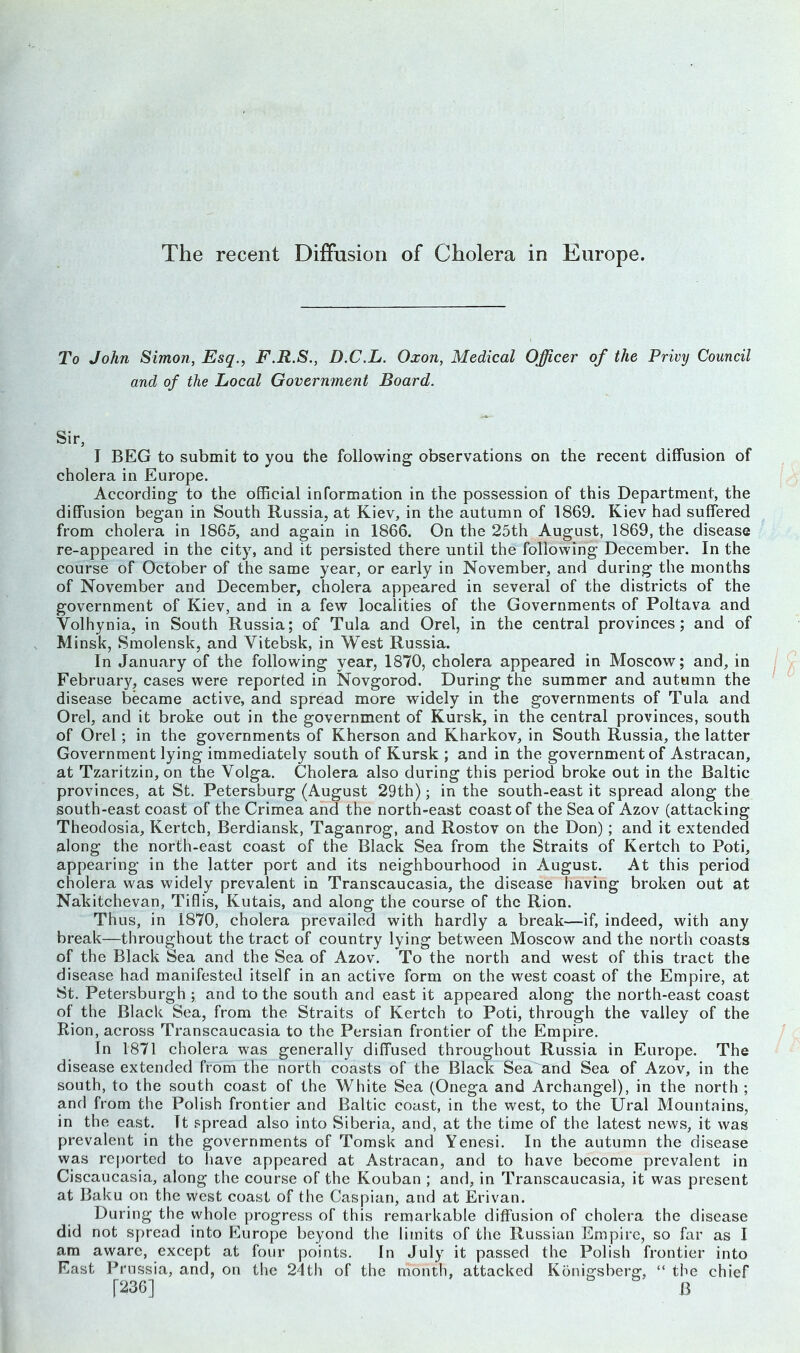 The recent Diffusion of Cholera in Europe. To John Simon, Esq., F.R.S., D.C.L. Oxon, Medical Officer of the Privy Council and of the Local Government Board. Sir, I BEG to submit to you the following observations on the recent diffusion of cholera in Europe. According to the official information in the possession of this Department, the diffusion began in South Russia, at Kiev, in the autumn of 1869. Kiev had suffered from cholera in 1865, and again in 1866. On the 25th August, 1869, the disease re-appeared in the city, and it persisted there until the following December. In the course of October of the same year, or early in November, and during the months of November and December, cholera appeared in several of the districts of the government of Kiev, and in a few localities of the Governments of Poltava and Volhynia, in South Russia; of Tula and Orel, in the central provinces; and of Minsk, Smolensk, and Vitebsk, in West Russia. In January of the following year, 1870, cholera appeared in Moscow; and, in February, cases were reported in Novgorod. During the summer and autumn the disease became active, and spread more widely in the governments of Tula and Orel, and it broke out in the government of Kursk, in the central provinces, south of Orel ; in the governments of Kherson and Kharkov, in South Russia, the latter Government lying immediately south of Kursk ; and in the government of Astracan, at Tzaritzin, on the Volga. Cholera also during this period broke out in the Baltic provinces, at St. Petersburg (August 29th); in the south-east it spread along the south-east coast of the Crimea and the north-east coast of the Sea of Azov (attacking Theodosia, Kertch, Berdiansk, Taganrog, and Rostov on the Don); and it extended along the north-east coast of the Black Sea from the Straits of Kertch to Poti, appearing in the latter port and its neighbourhood in August. At this period cholera was widely prevalent in Transcaucasia, the disease having broken out at Nakitchevan, Tiflis, Kutais, and along the course of the Rion. Thus, in 1870, cholera prevailed with hardly a break—if, indeed, with any break—throughout the tract of country lying between Moscow and the north coasts of the Black Sea and the Sea of Azov. To the north and west of this tract the disease had manifested itself in an active form on the west coast of the Empire, at St. Petersburgh ; and to the south and east it appeared along the north-east coast of the Black Sea, from the Straits of Kertch to Poti, through the valley of the Rion, across Transcaucasia to the Persian frontier of the Empire. In 1871 cholera was generally diffused throughout Russia in Europe. The disease extended from the north coasts of the Black Sea and Sea of Azov, in the south, to the south coast of the White Sea (Onega and Archangel), in the north ; and from the Polish frontier and Baltic coast, in the west, to the Ural Mountains, in the east. It spread also into Siberia, and, at the time of the latest news, it was prevalent in the governments of Tomsk and Yenesi. In the autumn the disease was reported to have appeared at Astracan, and to have become prevalent in Ciscaucasia, along the course of the Kouban ; and, in Transcaucasia, it was present at Baku on the west coast of the Caspian, and at Erivan. During the whole progress of this remarkable diffusion of cholera the disease did not spread into Europe beyond the limits of the Russian Empire, so far as I am aware, except at four points. In July it passed the Polish frontier into East Prussia, and, on the 24th of the month, attacked Konigsberg, “ the chief [236] B