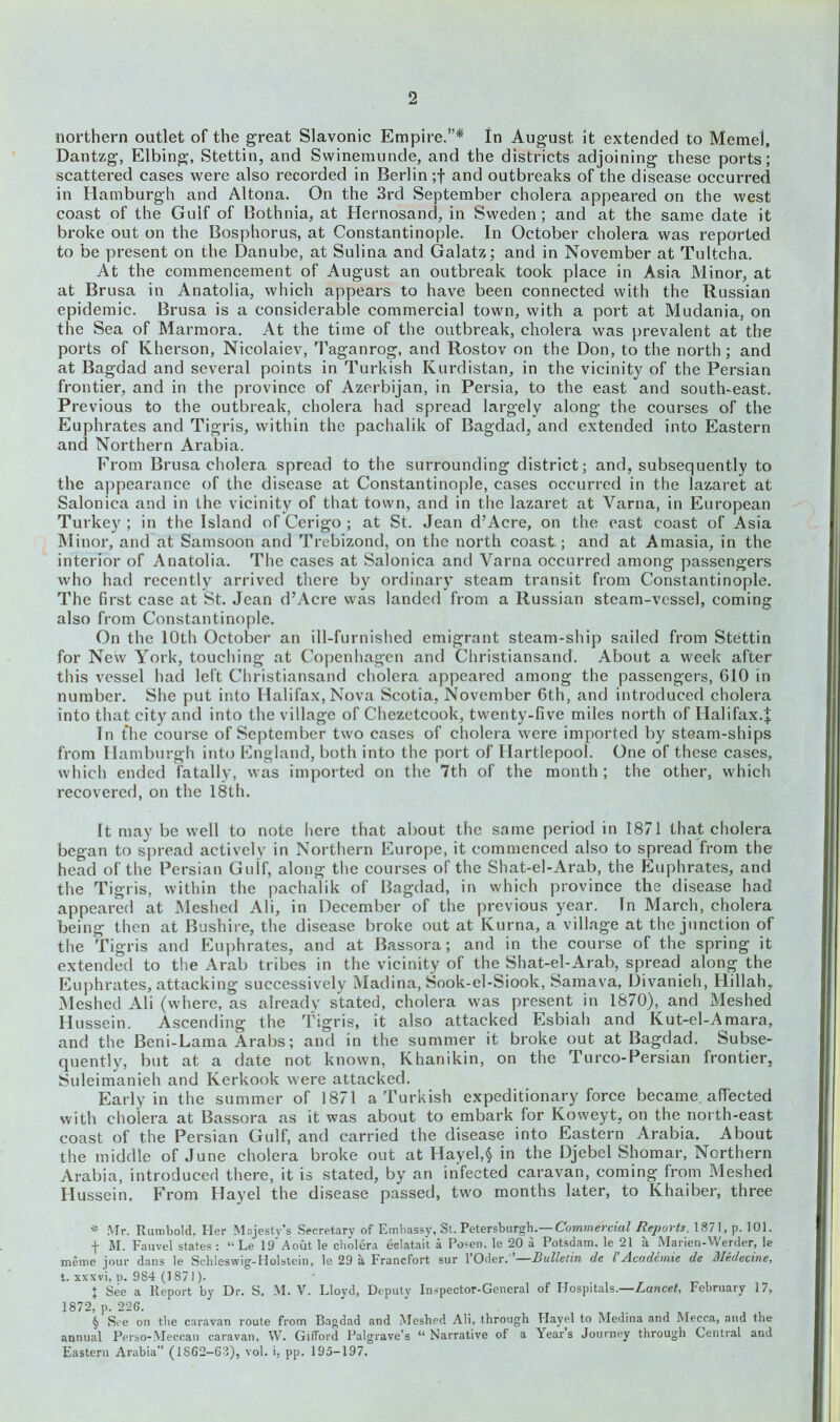 2 northern outlet of the great Slavonic Empire.”* * * § In August it extended to Memel, Dantzg, Elbing, Stettin, and Swinemunde, and the districts adjoining these ports; scattered cases were also recorded in Berlin;! and outbreaks of the disease occurred in Hamburgh and Altona. On the 3rd September cholera appeared on the west coast of the Gulf of Bothnia, at Hernosand, in Sweden ; and at the same date it broke out on the Bosphorus, at Constantinople. In October cholera was reported to be present on the Danube, at Sulina and Galatz; and in November at Tultcha. At the commencement of August an outbreak took place in Asia Minor, at at Brusa in Anatolia, which appears to have been connected with the Russian epidemic. Brusa is a considerable commercial town, with a port at Mudania, on the Sea of Marmora. At the time of the outbreak, cholera was prevalent at the ports of Kherson, Nicolaiev, Taganrog, and Rostov on the Don, to the north; and at Bagdad and several points in Turkish Kurdistan, in the vicinity of the Persian frontier, and in the province of Azerbijan, in Persia, to the east and south-east. Previous to the outbreak, cholera had spread largely along the courses of the Euphrates and Tigris, within the pachalik of Bagdad, and extended into Eastern and Northern Arabia. From Brusa cholera spread to the surrounding district; and, subsequently to the appearance of the disease at Constantinople, cases occurred in the lazaret at Salonica and in the vicinity of that town, and in the lazaret at Varna, in European Turkey ; in the Island of Cerigo ; at St. Jean d’Acre, on the east coast of Asia Minor, and at Samsoon and Trebizond, on the north coast.; and at Amasia, in the interior of Anatolia. The cases at Salonica and Varna occurred among passengers who had recently arrived there by ordinary steam transit from Constantinople. The first case at St. Jean d’Acre was landed from a Russian steam-vessel, coming also from Constantinople. On the 10th October an ill-furnished emigrant steam-ship sailed from Stettin for New York, touching at Copenhagen and Christiansand. About a week after this vessel had left Christiansand cholera appeared among the passengers, 610 in number. She put into Halifax, Nova Scotia, November 6th, and introduced cholera into that city and into the village of Chezetcook, twenty-five miles north of Halifax.! In the course of September two cases of cholera were imported by steam-ships from Hamburgh into England, both into the port of Hartlepool. One of these cases, which ended fatally, was imported on the 7th of the month ; the other, which recovered, on the 18th. It may be well to note here that about the same period in 1871 that cholera began to spread actively in Northern Europe, it commenced also to spread from the head of the Persian Guif, along the courses of the Shat-el-Arab, the Euphrates, and the Tigris, within the pachalik of Bagdad, in which province the disease had appeared at Meshed Ali, in December of the previous year. In March, cholera being then at Bushire, the disease broke out at Kurna, a village at the junction of the Tigris and Euphrates, and at Bassora; and in the course of the spring it extended to the Arab tribes in the vicinity of the Shat-el-Arab, spread along the Euphrates, attacking successively Madina, Sook-el-Siook, Samava, Divanieh, Hillah, Meshed Ali (where, as already stated, cholera was present in 1870), and Meshed Hussein. Ascending the Tigris, it also attacked Esbiah and Kut-el-Amara, and the Beni-Lama Arabs; and in the summer it broke out at Bagdad. Subse- quently, but at a date not known, Khanikin, on the Turco-Persian frontier, Suleimanieh and Kerkook were attacked. Early in the summer of 1871 a Turkish expeditionary force became, affected with cholera at Bassora as it was about to embark for Koweyt, on the north-east coast of the Persian Gulf, and carried the disease into Eastern Arabia. About the middle of June cholera broke out at Hayel,$ in the Djebel Shomar, Northern Arabia, introduced there, it is stated, by an infected caravan, coming from Meshed Hussein. From Hayel the disease passed, two months later, to Khaiber, three * Mr. Rumbold, Her Majesty’s Secretary of Embassy, St. Petersburgh.— Commercial Reports, 1871, p. 101. f M. Fauvel states : “ Le 19'A out le cholera eclatait a Posen, le 20 a Potsdam, le 21 a Marien-Werder, le meme jour dans le Schleswig-Holstein, le 29 a Francfort sur 1 Oder. Bulletin cle l Accidemie de Medecine, t. xxxvi, d. 984 (1871). + See a Report by Dr. S. M. V. Lloyd, Deputy Inspector-General of Hospitals.—Lancet, February 17, 1872, p.226. § See on the caravan route from Bagdad and Meshed Ali, through Hayel to Medina and Mecca, and the annual Perso-Meccan caravan, W. Gifford Palgrave’s “Narrative of a Years Journey through Central and Eastern Arabia” (1862—63), vol. i, pp. 195-197.