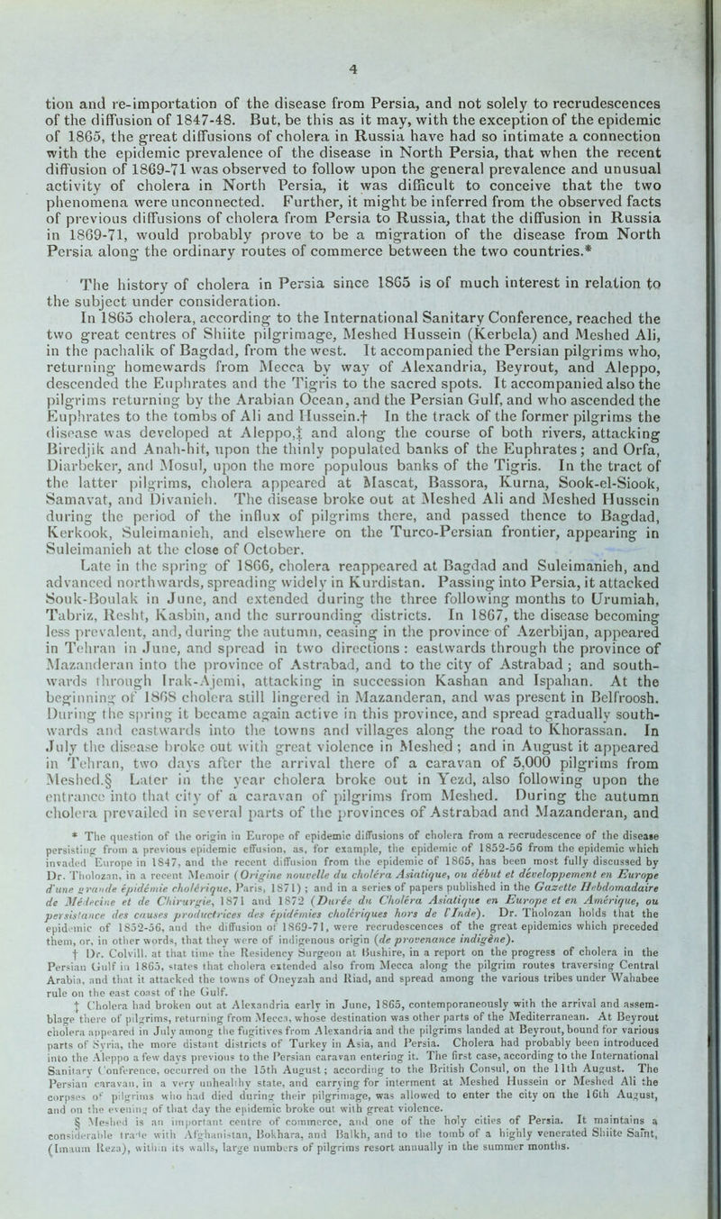 tion and re-importation of the disease from Persia, and not solely to recrudescences of the diffusion of 1847-48. But, be this as it may, with the exception of the epidemic of 1865, the great diffusions of cholera in Russia have had so intimate a connection with the epidemic prevalence of the disease in North Persia, that when the recent diffusion of 1869-71 was observed to follow upon the general prevalence and unusual activity of cholera in North Persia, it was difficult to conceive that the two phenomena were unconnected. Further, it might be inferred from the observed facts of previous diffusions of cholera from Persia to Russia, that the diffusion in Russia in 1869-71, would probably prove to be a migration of the disease from North Persia along the ordinary routes of commerce between the two countries.* The history of cholera in Persia since 1865 is of much interest in relation to the subject under consideration. In 1865 cholera, according to the International Sanitary Conference, reached the two great centres of Shiite pilgrimage, Meshed Hussein (Kerbela) and Meshed Ali, in the pachalik of Bagdad, from the west. It accompanied the Persian pilgrims who, returning homewards from Mecca by way of Alexandria, Beyrout, and Aleppo, descended the Euphrates and the Tigris to the sacred spots. It accompanied also the pilgrims returning by the Arabian Ocean, and the Persian Gulf, and who ascended the Euphrates to the tombs of Ali and Ilussein.f In the track of the former pilgrims the disease was developed at Aleppo,| and along the course of both rivers, attacking Biredjik and Anah-hit, upon the thinly populated banks of the Euphrates; and Orfa, Diarbeker, and Mosul, upon the more populous banks of the Tigris. In the tract of the latter pilgrims, cholera appeared at Mascat, Bassora, Kurna, Sook-el-Siook, Samavat, and Divanieh. The disease broke out at Meshed Ali and Meshed Hussein during the period of the influx of pilgrims there, and passed thence to Bagdad, Kerkook, Suleimanieh, and elsewhere on the Turco-Persian frontier, appearing in Suleimanieh at the close of October. Late in the spring of 1866, cholera reappeared at Bagdad and Suleimanieh, and advanced northwards, spreading widely in Kurdistan. Passing into Persia, it attacked Souk-Boulak in June, and extended during the three following months to Urumiah, Tabriz, Resht, Kasbin, and the surrounding districts. In 1867, the disease becoming less prevalent, and, during the autumn, ceasing in the province of Azerbijan, appeared in Tehran in June, and spread in two directions : eastwards through the province of Mazanderan into the province of Astrabad, and to the city of Astrabad ; and south- wards through Irak-Ajemi, attacking in succession Kashan and Ispahan. At the beginning of 1868 cholera still lingered in Mazanderan, and was present in Belf'roosh. During the spring it became again active in this province, and spread gradually south- wards and eastwards into the towns and villages along the road to Khorassan. In July the disease broke out with great violence in Meshed ; and in August it appeared in Tehran, two days after the arrival there of a caravan of 5,000 pilgrims from Meshed.§ Later in the year cholera broke out in Yezd, also following upon the entrance into that city of a caravan of pilgrims from Meshed. During the autumn cholera prevailed in several parts of the provinces of Astrabad and Mazanderan, and * The question of the origin in Europe of epidemic diffusions of cholera from a recrudescence of the disease persisting from a previous epidemic effusion, as, for example, the epidemic of 1852-56 from the epidemic which invaded Europe in 1847, and the recent diffusion from the epidemic of 1865, has been most fully discussed by Dr. Tholoznn, in a recent .Memoir (Origine nouvelle du cholera Asiatique, ou debut el dcveloppement en Europe d'unc grande epidemic cho/erique, Paris, 1871) ; and in a series of papers published in the Gazette Hebdomadaire de Medecine et de Chirurgie, 1871 and 1872 (Duree du Cholera Asiatique en Europe et en Amerique, ou per.listance des causes productrices des epidemics cholcnques hors de Unde'). Dr. Tholozan holds that the epidemic of 1852-56, and the diffusion of 1869-7 1, were recrudescences of the great epidemics which preceded them, or, in other words, that they were of indigenous origin (de provenance indigene). f Dr. Colvill. at that time the Residency Surgeon at Bushire, in a report on the progress of cholera in the Persian Gulf in 1865, states that cholera extended also from Mecca along the pilgrim routes traversing Central Arabia, and that it attacked the towns of Oneyzah and Iliad, and spread among the various tribes under Wahabee rule on the east coast of the Gulf. + Cholera had broken out at Alexandria early in June, 1865, contemporaneously with the arrival and assem- blage there of pilgrims, returning from Mecca, whose destination was other parts of the Mediterranean. At Beyrout cholera appeared in July among the fugitives from Alexandria and the pilgrims landed at Beyrout, bound for various parts of Syria, the more distant districts of Turkey in Asia, and Persia. Cholera had probably been introduced into the Aleppo a few davs previous to the Persian caravan entering it. The first case, according to the International Sanitary Conference, occurred on the 15th August; according to the British Consul, on the 11th August. The Persian caravan, in a verv unhealthy state, and carrying for interment at Meshed Hussein or Meshed Ali the corpses o1' pilgrims who had died during their pilgrimage, was allowed to enter the city on the 16th August, and on the evening of that day the epidemic broke out writh great violence. § Meshed is an important centre of commerce, and one of the holy cities of Persia. It maintains a considerable tra^e with Afghanistan, Bokhara, and Balkh, and to the tomb of a highly venerated Shiite Saint, ([maum Ileza), within its w alls, large numbers of pilgrims resort annually in the summer months.