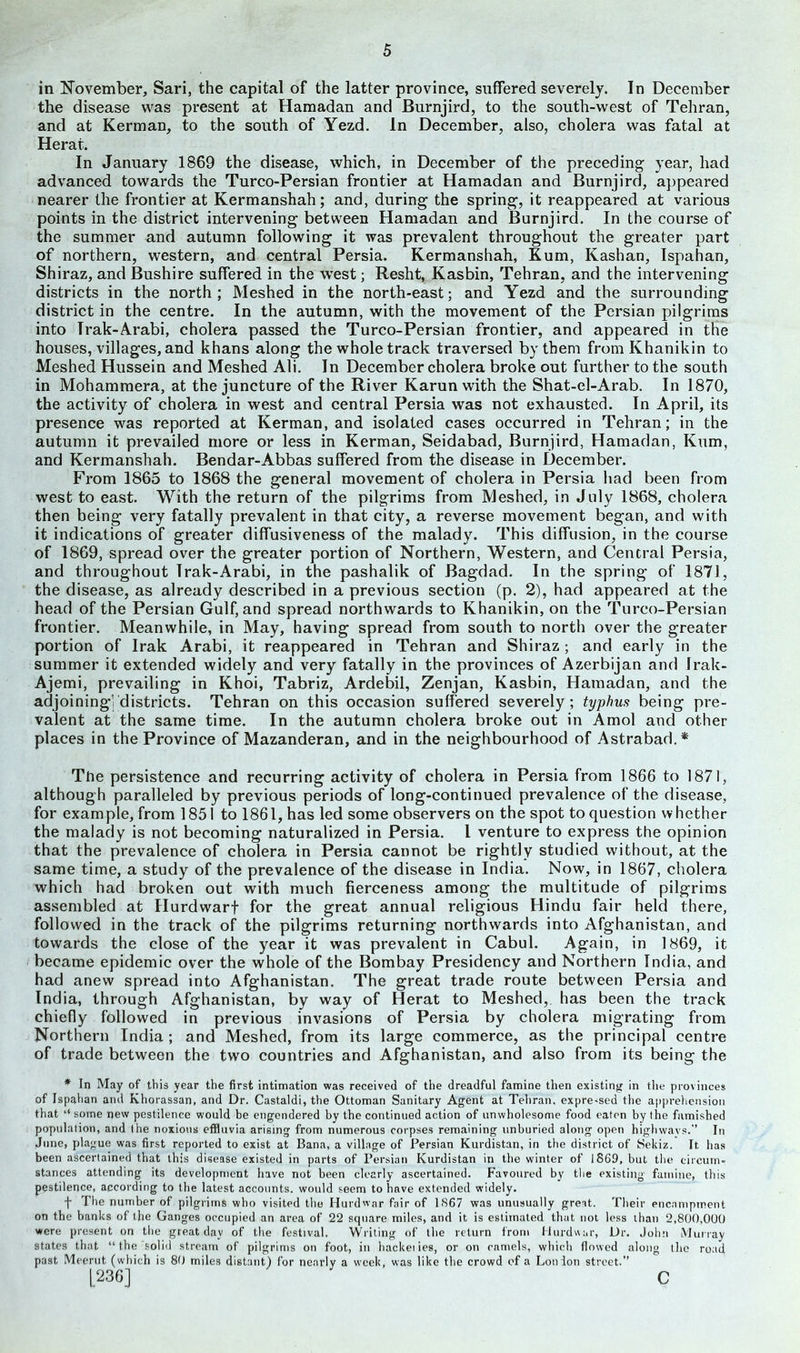 in November, Sari, the capital of the latter province, suffered severely. In December the disease was present at Hamadan and Burnjird, to the south-west of Tehran, and at Kerman, to the south of Yezd. In December, also, cholera was fatal at Herat. In January 1869 the disease, which, in December of the preceding year, had advanced towards the Turco-Persian frontier at Hamadan and Burnjird, appeared nearer the frontier at Kermanshah; and, during the spring, it reappeared at various points in the district intervening between Hamadan and Burnjird. In the course of the summer and autumn following it was prevalent throughout the greater part of northern, western, and central Persia. Kermanshah, Kum, Kashan, Ispahan, Shiraz, and Bushire suffered in the west; Resht, Kasbin, Tehran, and the intervening districts in the north; Meshed in the north-east; and Yezd and the surrounding district in the centre. In the autumn, with the movement of the Persian pilgrims into Trak-Arabi, cholera passed the Turco-Persian frontier, and appeared in the houses, villages, and khans along the whole track traversed by them fromKhanikin to Meshed Hussein and Meshed Ali. In December cholera broke out further to the south in Mohammera, at the juncture of the River Karun with the Shat-el-Arab. In 1870, the activity of cholera in west and central Persia was not exhausted. In April, its presence was reported at Kerman, and isolated cases occurred in Tehran; in the autumn it prevailed more or less in Kerman, Seidabad, Burnjird, Hamadan, Kum, and Kermanshah. Bendar-Abbas suffered from the disease in December. From 1865 to 1868 the general movement of cholera in Persia had been from west to east. With the return of the pilgrims from Meshed, in July 1868, cholera then being very fatally prevalent in that city, a reverse movement began, and with it indications of greater diffusiveness of the malady. This diffusion, in the course of 1869, spread over the greater portion of Northern, Western, and Central Persia, and throughout Trak-Arabi, in the pashalik of Bagdad. In the spring of 1871, the disease, as already described in a previous section (p. 2), had appeared at the head of the Persian Gulf, and spread northwards to Khanikin, on the Turco-Persian frontier. Meanwhile, in May, having spread from south to north over the greater portion of Irak Arabi, it reappeared in Tehran and Shiraz; and early in the summer it extended widely and very fatally in the provinces of Azerbijan and Irak- Ajemi, prevailing in Khoi, Tabriz, Ardebil, Zenjan, Kasbin, Hamadan, and the adjoining'j districts. Tehran on this occasion suffered severely; typhus being pre- valent at the same time. In the autumn cholera broke out in Amol and other places in the Province of Mazanderan, and in the neighbourhood of Astrabad.* The persistence and recurring activity of cholera in Persia from 1866 to 1871, although paralleled by previous periods of long-continued prevalence of the disease, for example, from 1851 to 1861, has led some observers on the spot to question whether the malady is not becoming naturalized in Persia. I venture to express the opinion that the prevalence of cholera in Persia cannot be rightly studied without, at the same time, a study of the prevalence of the disease in India. Now, in 1867, cholera which had broken out with much fierceness among the multitude of pilgrims assembled at Hurdwarf for the great annual religious Hindu fair held there, followed in the track of the pilgrims returning northwards into Afghanistan, and towards the close of the year it was prevalent in Cabul. Again, in 1869, it became epidemic over the whole of the Bombay Presidency and Northern India, and had anew spread into Afghanistan. The great trade route between Persia and India, through Afghanistan, by way of Herat to Meshed, has been the track chiefly followed in previous invasions of Persia by cholera migrating from Northern India; and Meshed, from its large commerce, as the principal centre of trade between the two countries and Afghanistan, and also from its being the * In May of this year the first intimation was received of the dreadful famine then existing in the provinces of Ispahan ami Khorassan, and Dr. Castaldi, the Ottoman Sanitary Agent at Tehran, expressed the apprehension that “ some new pestilence would be engendered by the continued action of unwholesome food eaten by the famished population, and the noxious effluvia arising from numerous corpses remaining unburied along open highways.” In June, plague was first reported to exist at Bana, a village of Persian Kurdistan, in the district of Sekiz. It has been ascertained that this disease existed in parts of Persian Kurdistan in the winter of 1869, but the circum- stances attending its development have not been clearly ascertained. Favoured by the existing famine, this pestilence, according to the latest accounts, would seem to have extended widely. f The number of pilgrims who visited the Hurdwar fair of 1867 was unusually great. Their encampment on the banks of the Ganges occupied an area of 22 square miles, and it is estimated that not less than 2,800,000 were present on the great dav of the festival. Writing of the return from Hurdwar, Dr. John Murray states that “the solid stream of pilgrims on foot, in hackei ies, or on camels, which flowed along the road past Meerut (which is 80 miles distant) for nearly a week, was like the crowd of a Lon Ion street.” [236] C