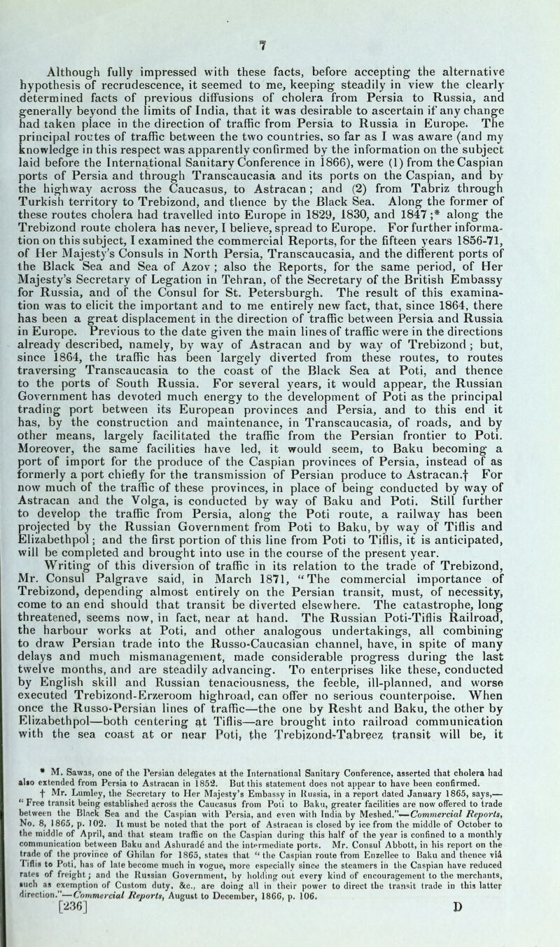 Although fully impressed with these facts, before accepting the alternative hypothesis of recrudescence, it seemed to me, keeping steadily in view the clearly determined facts of previous diffusions of cholera from Persia to Russia, and generally beyond the limits of India, that it was desirable to ascertain if any change had taken place in the direction of traffic from Persia to Russia in Europe. The principal routes of traffic between the two countries, so far as I was aware (and my knowledge in this respect was apparently confirmed by the information on the subject laid before the International Sanitary Conference in 1866), were (1) from the Caspian ports of Persia and through Transcaucasia and its ports on the Caspian, and by the highway across the Caucasus, to Astracan; and (2) from Tabriz through Turkish territory to Trebizond, and thence by the Black Sea. Along the former of these routes cholera had travelled into Europe in 1829, 1830, and 1847 ;* along the Trebizond route cholera has never, I believe, spread to Europe. For further informa- tion on this subject, I examined the commercial Reports, for the fifteen years 1856-71, of Her Majesty’s Consuls in North Persia, Transcaucasia, and the different ports of the Black Sea and Sea of Azov ; also the Reports, for the same period, of Her Majesty’s Secretary of Legation in Tehran, of the Secretary of the British Embassy for Russia, and of the Consul for St. Petersburgh. The result of this examina- tion was to elicit the important and to me entirely new fact, that, since 1864, there has been a great displacement in the direction of traffic between Persia and Russia in Europe. Previous to the date given the main lines of traffic were in the directions already described, namely, by way of Astracan and by way of Trebizond ; but, since 1864, the traffic has been largely diverted from these routes, to routes traversing Transcaucasia to the coast of the Black Sea at Poti, and thence to the ports of South Russia. For several years, it would appear, the Russian Government has devoted much energy to the development of Poti as the principal trading port between its European provinces and Persia, and to this end it has, by the construction and maintenance, in Transcaucasia, of roads, and by other means, largely facilitated the traffic from the Persian frontier to Poti. Moreover, the same facilities have led, it would seem, to Baku becoming a port of import for the produce of the Caspian provinces of Persia, instead of as formerly a port chiefly for the transmission of Persian produce to Astracan.f For now much of the traffic of these provinces, in place of being conducted by way of Astracan and the Volga, is conducted by way of Baku and Poti. Still further to develop the traffic from Persia, along the Poti route, a railway has been projected by the Russian Government from Poti to Baku, by way of Tiflis and Elizabethpol; and the first portion of this line from Poti to Tiflis, it is anticipated, will be completed and brought into use in the course of the present year. Writing of this diversion of traffic in its relation to the trade of Trebizond, Mr. Consul Palgrave said, in March 1871, “The commercial importance of Trebizond, depending almost entirely on the Persian transit, must, of necessity, come to an end should that transit be diverted elsewhere. The catastrophe, long threatened, seems now, in fact, near at hand. The Russian Poti-Tiflis Railroad, the harbour works at Poti, and other analogous undertakings, all combining to draw Persian trade into the Russo-Caucasian channel, have, in spite of many delays and much mismanagement, made considerable progress during the last twelve months, and are steadily advancing. To enterprises like these, conducted by English skill and Russian tenaciousness, the feeble, ill-planned, and worse executed Trebizond-Erzeroom highroad, can offer no serious counterpoise. When once the Russo-Persian lines of traffic—the one by Resht and Baku, the other by Elizabethpol—both centering q,t Tiflis—are brought into railroad communication with the sea coast at or near Poti, the Trebjzond-Tabreez transit will be, it * M. Sawas, one of the Persian delegates at the International Sanitary Conference, asserted that cholera had also extended from Persia to Astracan in 1852. But this statement does not appear to have been confirmed. f Mr. Lumley, the Secretary to Her Majesty’s Embassy in Russia, in a report dated January 1865, says,— “ Free transit being established across the Caucasus from Poti to Baku, greater facilities are now offered to trade between the Black Sea and the Caspian with Persia, and even with India by Meshed.”— Commercial Reports, No. 8, 1865, p. 102. It must be noted that the port of Astracan is closed by ice from the middle of October to the middle of April, and that steam traffic on the Caspian during this half of the year is confined to a monthly communication between Baku and Ashurade and tbe intermediate ports. Mr. Consul Abbott, in his report on the trade of the province of Ghilan for 1865, states that “ the Caspian route from Enzellee to Baku and thence via I iflis to Poti, has of late become much in vogue, more especially since the steamers in the Caspian have reduced rates of freight; and the Russian Government, by holding out every kind of encouragement to the merchants, such as exemption of Custom duty, &c., are doing all in their power to direct the transit trade in this latter direction.”—Commercial Reports, August to December, 1866, p. 106. D