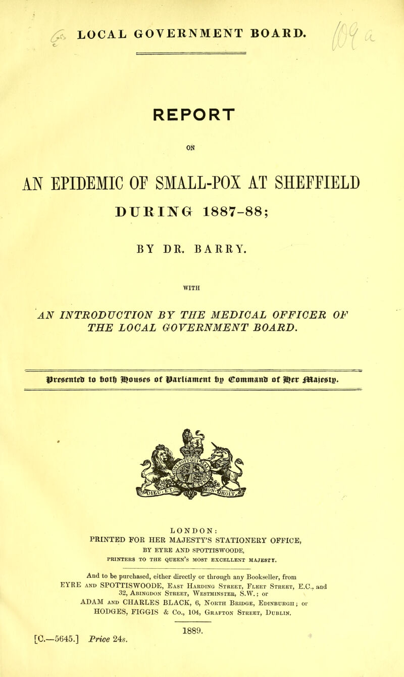 LOCAL GOVERNMENT BOARD. REPORT ON AN EPIDEMIC OE SMALL-POI AT SHEFFIELD DURING 1887-88; BY DR. BARRY. WITH an introduction by the medical officer of THE LOCAL GOVERNMENT BOARD. Pmenteti to fiott) f^oustesi of Parliament tig (Eommanli of i&ajegtin LONDON: PRINTED FOR HER MAJESTY’S STATIONERY OFFICE, BY EYRE AND SPOTTISWOODE, PRINTERS TO THE QUEEN’S MOST EXCELLENT MAJESTY. And to be purchased, either directly or through any Bookseller, from EYRE and SPOTTISWOODE, East Harding Street, Fleet Street, E.C.. and 32, Abingdon Street, Westminster, S.W.; or ADAM and CHARLES BLACK, 6, North Bridge, Edinburgh; or HODGES, FIGGIS & Co., 104, Grafton Street, Dublin. [0.—5645.] Trice 24s. 1889.