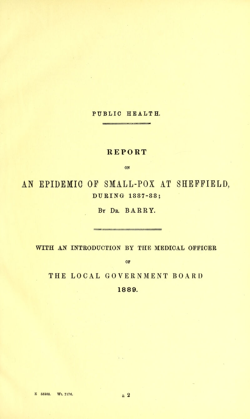 PUBLIC HEALTH. REPORT ON AN EPIDEMIC OP SMALL-POX AT SHEFFIELD, DURING 1887-88; By Dr. BARRY. WITH AN INTRODUCTION BY THE MEDICAL OEEICER OF THE LOCAL GOVERNMENT BOARD 1889. a 2 E 53588. Wt. 7176.