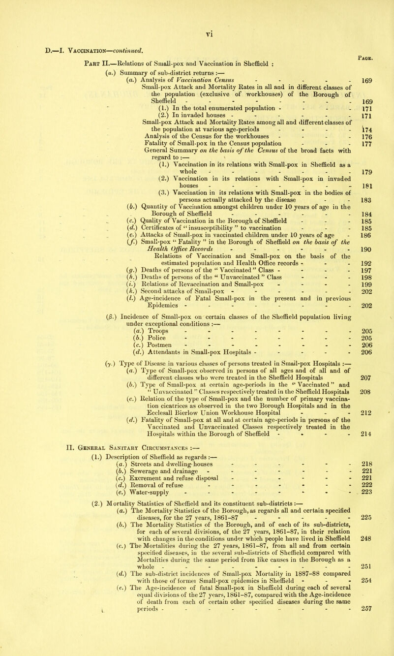 D.—I. Vaccination—continued. Part II.—Relations of Small-pox and Vaccination in Sheffield : (a.) Summary of sub-district returns :— (a.) Analysis of Vaccination Census - Small-pox Attack and Mortality Rates in all and in different classes of the population (exclusive of workhouses) of the Borough of Sheffield -------- (1.) In the total enumerated population - (2.) In invaded houses ------ Small-pox Attack and Mortality Rates among all and different classes of the population at various age-periods .... Analysis of the Census for the workhouses - Fatality of Small-pox in the Census populatiou General Summary on the basis of the Census of the broad facts with regard to :— > (1.) Vaccination in its relations with Small-pox in Sheffield as a whole - ----- (2.) Vaccination in its relations with Small-pox in invaded houses ------- (3.) Vaccination in its relations with Small-pox in the bodies of persons actually attacked by the disease (6.) Quantity of Vaccination amongst children under 10 years of age in the Borough of Sheffield ------ „ (c.) Quality of Vaccination in the Borough of Sheffield - (d.) Certificates of “ insusceptibility ” to vaccination (e.) Attacks of Small-pox in vaccinated children under 10 years of age (/.) Small-pox “ Fatality ” in the Borough of Sheffield on the basis of the Health Office Records ...... Relations of Vaccination and Small-pox on the basis of the estimated population and Health Office records - - - (g.) Deaths of persons of the “ Vaccinated” Class - (h.) Deaths of persons of the “ Unvaccinated ” Class - (*.) Relations of Revaccination and Small-pox - (k.) Second attacks of Smail-pox ------ (/.) Age-incidence of Fatal Small-pox in the present and in previous Epidemics -------- Page. 169 169 171 171 174 176 177 179 181 183 184 185 185 186 190 192 197 198 199 202 202 (/3.) Incidence of Small-pox on certain classes of the Sheffield population living under exceptional conditions :— (a.) Troops - -- -- -- - 205 (b.) Police - -- -- -- - 205 (c.) Postmen - -- -- -- - 206 (d.) Attendants in Small-pox Hospitals ----- 206 (y.) Type of Disease in various classes of persons treated in Smail-pox Hospitals :— (a.) Type of Small-pox observed in persons of all ages and of all and of different classes who were treated in the Sheffield Hospitals 207 (6.) Type of Small-pox at certain age-periods in the “ Vaccinated ” and “ Unvaccinated ” Classes respectively treated in the Sheffield Hospitals 208 (c.) Relation of the type of Small-pox and the number of primary vaccina- tion cicatrices as observed in the two Borough Hospitals and in the Ecclesall Bierlow Union Workhouse Hospital - 212 (d.) Fatality of Small-pox at all and at certain age-periods in persons of the Vaccinated and Unvaccinated Classes respectively treated in the Hospitals within the Borough of Sheffield - 214 II. General Sanitary Circumstances :— (1.) Description of Sheffield as regards :— (a.) Streets and dwelling-houses ------ 218 (b.) Sewerage and drainage ------- 221 (c.) Excrement and refuse disposal ------ 221 (d.) Removal of refuse ------- 222 (e.) Water-supply - - - - - - - 223 (2.) Mortality Statistics of Sheffield and its constituent sub-districts :— (a.) The Mortality Statistics of the Borough, as regards all and certain specified diseases, for the 27 years, 1861-87 ----- 225 (b.) The Mortality Statistics of the Borough, and of each of its sub-districts, for each of several divisions, of the 27 years, 1861-87, in their relation with changes in the conditions under which people have lived in Sheffield 248 (c.) The Mortalities during the 27 years, 1861-87, from all and from certain specified diseases, in the several sub-districts of Sheffield compared with Mortalities during the same period from like causes in the Borough as a whole -------- - 251 (d.) The sub-district incidences of Small-pox Mortality in 1887-88 compared with those of former Small-pox epidemics in Sheffield - 254 (e.) The Age-incidence of fatal Small-pox in Sheffield during each of several equal divisions of the 27 years, 1861-87, compared with the Age-incidence of death from each of certain other specified diseases during the same [_ periods -------- - 257