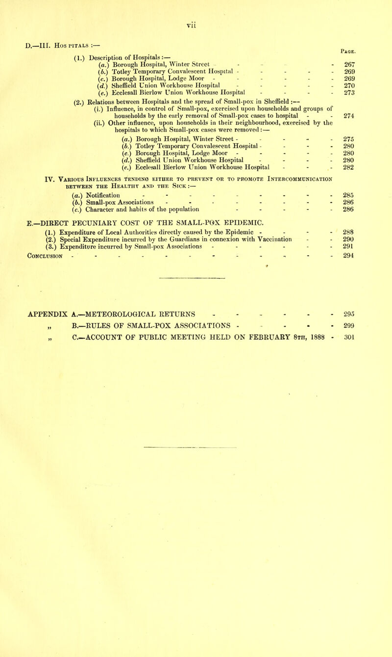 D. —III. Hos pitals :— Page. (I.) Description of Hospitals :— (a.) Borough Hospital, Winter Street - - 267 (A) Totley Temporary Convalescent Hospital ----- 269 (c.) Borough Hospital, Lodge Moor ------ 269 (d.) Sheffield Union Workhouse Hospital ----- 270 (e.) Ecclesall Bierlow Union Workhouse Hospital - 273 (2.) Relations between Hospitals and the spread of Small-pox in Sheffield :— (i.) Influence, in control of Small-pox, exercised upon households and groups of households by the early removal of Small-pox cases to hospital - - 274 (ii.) Other influence, upon households in their neighbourhood, exercised by the hospitals to which Small-pox cases were removed:— (a.) Borough Hospital, Winter Street ----- 275 (b.) Totley Temporary Convalescent Hospital - 280 (e.) Borough Hospital, Lodge Moor ----- 280 (id.) Sheffield Union Workhouse Hospital - 280 (e.) Ecclesall Bierlow Union Workhouse Hospital - - - 282 IV. Various Influences tending either to prevent or to promote Intercommunication BETWEEN THE HEALTH V AND THE SlCK :— (a.) Notification --------- 285 (6.) Small-pox Associations ... - - - 286 (c.) Character and habits of the population ----- 286 E. —DIRECT PECUNIARY COST OF THE SMALL POX EPIDEMIC. (1.) Expenditure of Local Authorities directly caused by the Epidemic - - - - 288 (2.) Special Expenditure incurred by the Guardians in connexion with Vaccination - - 290 (3.) Expenditure incurred by Small-pox Associations ------ 291 Conclusion ----------- - 294 APPENDIX A.—METEOROLOGICAL RETURNS 295 „ B.—RULES OF SMALL-POX ASSOCIATIONS - - - • - 299 „ C.—ACCOUNT OF PUBLIC MEETING HELD ON FEBRUARY 8th, 1888 - 301