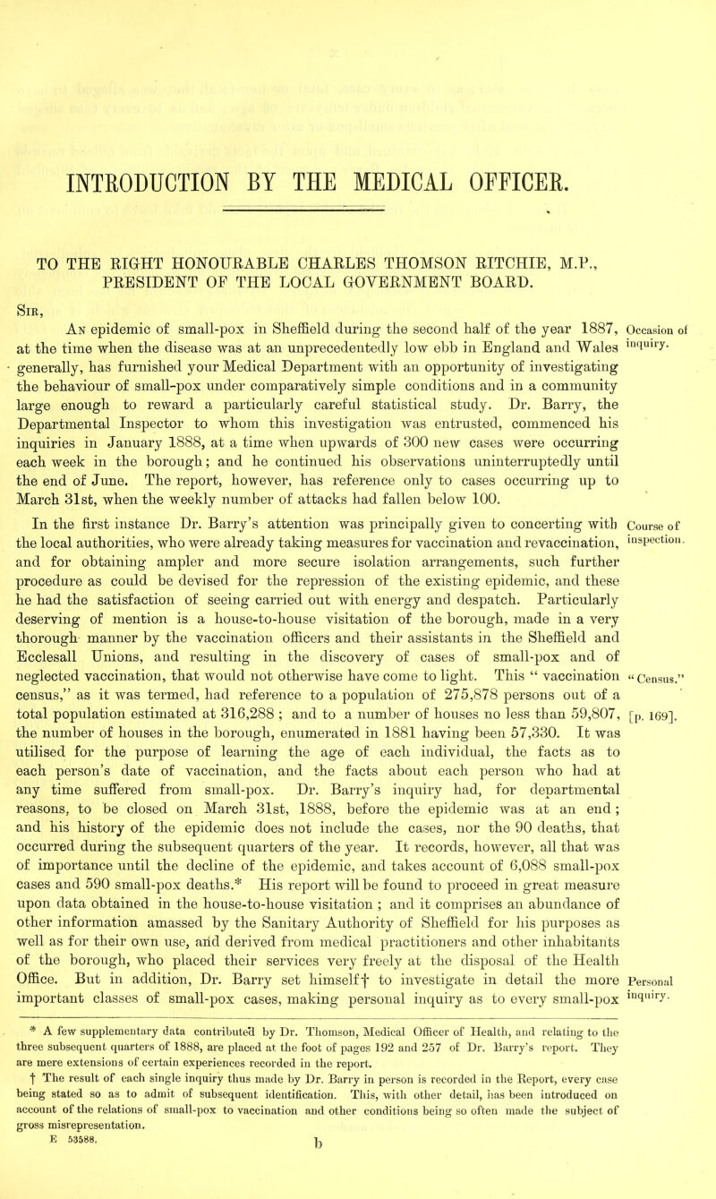 INTRODUCTION BY THE MEDICAL OFFICER. TO THE RIGHT HONOURABLE CHARLES THOMSON RITCHIE, M.P., PRESIDENT OF THE LOCAL GOVERNMENT BOARD. Sir, An epidemic of small-pox in Sheffield during the second half of the year 1887, at the time when the disease was at an unprecedentedly low ebb in England and Wales generally, has furnished your Medical Department with an opportunity of investigating the behaviour of small-pox under comparatively simple conditions and in a community large enough to reward a particularly careful statistical study. Dr. Barry, the Departmental Inspector to whom this investigation was entrusted, commenced his inquiries in January 1888, at a time when upwards of 300 new cases were occurring each week in the borough; and he continued his observations uninterruptedly until the end of June. The report, however, has reference only to cases occurring up to March 31st, when the weekly number of attacks had fallen below 100. In the first instance Dr. Barry’s attention was principally given to concerting with the local authorities, who were already taking measures for vaccination and revaccination, and for obtaining ampler and more secure isolation arrangements, such further procedure as could be devised for the repression of the existing epidemic, and these he had the satisfaction of seeing carried out with energy and despatch. Particularly deserving of mention is a house-to-house visitation of the borough, made in a very thorough manner by the vaccination officers and their assistants in the Sheffield and Ecclesall Unions, and resulting in the discovery of cases of small-pox and of neglected vaccination, that would not otherwise have come to light. This “ vaccination census,” as it was termed, had reference to a population of 275,878 persons out of a total population estimated at 316,288 ; and to a number of houses no less than 59,807, the number of houses in the borough, enumerated in 1881 having been 57,330. It was utilised for the purpose of learning the age of each individual, the facts as to each person’s date of vaccination, and the facts about each person who had at any time suffered from small-pox. Dr. Barry’s inquiry had, for departmental reasons, to be closed on March 31st, 1888, before the epidemic was at an end ; and his history of the epidemic does not include the cases, nor the 90 deaths, that occurred during the subsequent quarters of the year. It records, however, all that was of importance until the decline of the epidemic, and takes account of 6,088 small-pox cases and 590 small-pox deaths.* His report will be found to proceed in great measure upon data obtained in the house-to-house visitation ; and it comprises an abundance of other information amassed by the Sanitary Authority of Sheffield for his purposes as well as for their own use, arid derived from medical practitioners and other inhabitants of the borough, who placed their services very freely at the disposal of the Health Office. But in addition, Dr. Barry set himselff to investigate in detail the more important classes of small-pox cases, making personal inquiry as to every small-pox * A few supplementary data contributed by Dr. Thomson, Medical Officer of Health, and relating to the three subsequent quarters of 1888, are placed at the foot of pages 192 and 257 of Dr. Barry’s report. They are mere extensions of certain experiences recorded in the report. t The result of each single inquiry thus made by Dr. Barry in person is recorded in the Report, every case being stated so as to admit of subsequent identification. This, with other detail, lias been introduced on account of the relations of small-pox to vaccination and other conditions being so often made the subject of gross misrepresentation. E 53588. 1, Occasion of inquiry. Course of inspection. “ Census.” [P- 169]. Personal inquiry.