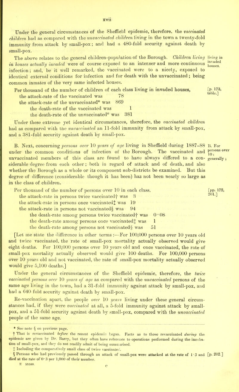 Under the general circumstances of the Sheffield epidemic, therefore, the vaccinated children had as compared with the unvaccinated children living in the town a twenty-fold immunity from attack by small-pox; and had a 480-fold security against death by small-pox. The above relates to the general children-population of the Borough. Children living in houses actually invaded were of course exposed to an intenser and more continuous infection; and, be it well remarked, the vaccinated were to a nicety, exposed to identical external conditions for infection and for death with the unvaccinated ; being common inmates of the very same infected houses. Per thousand of the number of children of each class living in invaded houses, the attack-rate of the vaccinated was 78 the attack-rate of the unvaccinated* was 869 the death-rate of the vaccinated was 1 the death-rate of the unvaccinated* was 381 Under these extreme yet identical circumstances, therefore, the vaccinated children had as compared with the unvaccinated an 11-fold immunity from attack by small-pox, and a 381-fold security against death by small-pox. B. Next, concerning persons over 10 years of age living in Sheffield during 1887-88 under the common conditions of infection of the Borough. The vaccinated and unvaccinated members of this class are found to have always differed to a con- siderable degree from each other; both in regard of attack and of death, and also whether the Borough as a whole or its component sab-districts be examined. But this degree of difference (considerable though it has been) has not been nearly so large as in the class of children. Per thousand of the number of persons over 10 in each class, the attack-rate in persons twice vaccinated]* was 3 the attack-rate in persons once vaccinatedj was 19 the attack-rate in persons not vaccinated§ was 94 the death-rate among persons twice vaccinated'}* was 0 ■ 08 the death-rate among persons once vaccinatedJ was 1 the death-rate among persons not vaccinated § was 51 [Let me state the difference in other terms :—For 100,000 persons over 10 years old and twice vaccinated, the rate of small-pox mortality actually observed would give eight deaths. For 100,000 persons over 10 years old and once vaccinated, the rate of small-pox mortality actually observed would give 100 deaths. For 100,000 persons over 10 years old and not vaccinated, the rate of small-pox mortality actually observed would give 5,100 deaths.] Under the general circumstances of the Sheffield epidemic, therefore, the twice vaccinated persons over 10 years of age as compared with the unvaccinated persons of the same age living in the town, had a 31-fold immunity against attack by small-pox, and had a 640-fold security against death by small-pox. Re-vaccination apart, the people over 10 years living under these general circum- stances had, if they were vaccinated' at all, a 5-fold immunity against attack by small- pox, and a 51-fold security against death by small-pox, compared with the unvaccinated people of the same age. * See note § on previous page. t That is revaccinated before the recent epidemic began. Facts as to those revaccinated during the epidemic are given by Dr. Barry, but they often have reference to operations performed during the incuba- tion of small-pox, and they do not readily admit of being summarised. x Including the comparatively small class of twice vaccinated. § Persons who had previously passed through an attack of sinall-pox were attacked at the rate of 1*3 and died at the rate of 0-3 per 1,000 of their number. E 53588. „ living in invaded houses. [p- 173, table.] B. For persons over 10: generally ; [pp. 172, 201.] [p. 202.]