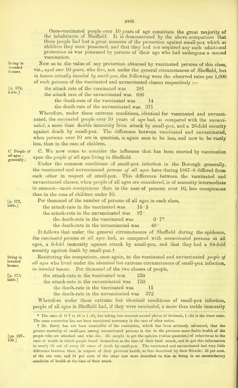 living in invaded houses. [P- 173, table.] C. People of all ages : generally; [p. 172, table.] living in invaded houses. [P. 173; table.] [pp. 197- 199.] Once-vaccinated people over 10 years of age constitute the great majority of the inhabitants of Sheffield. It is demonstrated by the above comparison that these people had lost a great measure of the protection against small-pox which as children they once possessed, and that they had not acquired any such additional protection as was possessed by persons of their age who had undergone a second vaccination. N ow as to the value of any protection obtained by vaccinated persons of this class, viz., aged over 10 years, who live, not under the general circumstances of Sheffield, but in houses actually invaded by small-pox, the following were the observed rates per 1,000 of such persons of the vaccinated and unvaccinated classes respectively :— the attack rate of the vaccinated was 281 the attack rate of the unvaccinated was 686 the death-rate of the vaccinated was 14 the death-rate of the unvaccinated was 371 Wherefore, under these extreme conditions, identical for vaccinated and unvacci- nated, the vaccinated people over 10 years of age had, as compared with the unvacci- nated, a more than double immunity from attack by small-pox, and a 26-fold security against death by small-pox. The difference between vaccinated and unvaccinated, when persons over 10 are in question, is again seen to be less, and now to be vastly less, than in the case of children. 0. We now come to consider the influence that has been exerted by vaccination upon the people of all ages living in Sheffield. Under the common conditions of small-pox infection in the Borough generally, the vaccinated and unvaccinated persons of all ages have during 1887-8 differed from each other in respect of small-pox. This difference between the vaccinated and unvaccinated classes, when people of all ages are considered, is of necessity intermediate in amount—more conspicuous than in the case of persons over 10, less conspicuous than in the case of children under 10. Per thousand of the number of persons of all ages in each class, the attack-rate in the vaccinated was 15 * 5 the attack-rate in the unvaccinated was 97 ' the death-rate in the vaccinated was 0*7* the death-rate in the unvaccinated was 48 * It follows that under the general circumstances of Sheffield during the epidemic, the vaccinated persons at all ages had, as compared with unvaccinated persons at all ages, a 6-fold immunity against attack by small-pox, and that they had a 64-fold security against death by small-pox. f Restricting the comparison, once again, to the vaccinated and unvaccinated people of all ages who lived under the identical but extreme circumstances of small-pox infection, in invaded houses. Per thousand of the two classes of people, the attack-rate in the vaccinated was 230 the attack-rate in the unvaccinated was 750 the death-rate in the vaccinated was 11 the death-rate in the unvaccinated was 372 Wherefore under these extreme but identical conditions of small-pox infection, people of all ages in Sheffield had, if they were vaccinated, a more than treble immunity * The ratio of 0*7 to 48 is 1:68, but taking into account second places of decimals, 1: 64 is the truer ratio. The same correction has not been considered necessary in the case of other ratios. | Dr. Barry has not been unmindful of the contention, which has been seriously advanced, that the greater mortality of small-pox among unvaccinated persons is due to the previous more feeble health of the people who are attacked and who die. He sought to get the opinion (valeat quantum) of relatives as to the state of health in which people found themselves at the time of their fatal attack, and he got this information in nearly 19 cut of every 20 cases of death by small-pox. The vaccinated and unvaccinated had very little difference between them in respect of their previous health, as thus described by their friends: 35 per cent, of the one sort, and 31 per cent, of the other sort were described to him as being in an unsatisfactory condition of health at the time of their attack.