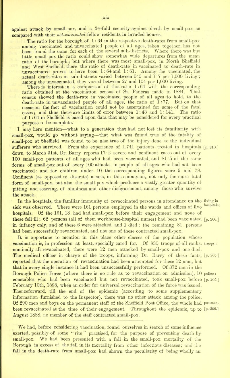 against attack by small-pox, and a 34-fold security against death, by small-pox as compared with their not-vaccmated fellow residents in invaded houses. The ratio for the borough of 1:64 in the respective death-rates from small-pox among vaccinated and unvaccinated people of all ages, taken together, has not been found the same for each of the several sub-districts. Where thero was but little small-pox the ratio could show somewhat wide departures from the mean ratio of the borough; but where there was most small-pox, in North Sheffield and West Sheffield, there the ratio of death-rate in vaccinated to death-rate in unvaccinated proves to have been 1:64 and 1:61. Among the vaccinated, the actual death-rates in sub-districts varied between O’5 and 17 per 1,000 living ; among the unvaccinated, they varied between 27 and 104 per 1,000 living. There is interest in a comparison of this ratio 1 : 64 with the corresponding ratio obtained at the vaccination census of St. Pancras made in 1884. That census showed the death-rate in vaccinated people of all ages to hold, to the death-rate in un vaccinated people of all ages, the ratio of 1:77. But on that occasion the fact of vaccination could not be ascertained for some of the fatal cases; and thus there are limits of error between 1:43 and 1:141. The ratio of 1: 64 in Sheffield is based upon data that may be considered for every practical purpose to be complete. I may here mention—what to a generation that had not lost its familiarity with small-pox, would go without saying—that what was found true of the fatality of small-pox at Sheffield was found to be also true of the injury done to the individual sufferers who survived. From the experience of 1,741 patients treated in hospitals [p. 210.] down to March 31st, Dr. Barry reports 17'2 severe and confluent cases out of every 100 small-pox patients of all ages who had been vaccinated, and 81 ’ 5 of the same forms of small-pox out of every 100 attacks in people of all ages who had not been vaccinated : and for children under 10 the corresponding figures were 9 and 78. Confluent (as opposed to discrete) means, in this connexion, not only the more fatal form of small-pox, but also the small-pox which produces a vastly greater quantity of pitting and scarring, of blindness and other disfigurement, among those who survive the attack. In the hospitals, the familiar immunity of revaccinated persons in attendance on the living in sick was observed. There were 161 persons employed in the wards and offices of five ll0i,Pltalb» hospitals. Of the 161, 18 had had small-pox before their engagement and none of these fell ill; 62 persons (all of them workhouse-hospital nurses) had been vaccinated [p. 206.] in infancy only, and of these 6 were attacked and 1 died : the remaining 81 persons had been successfully revaccinated, and not one of these contracted small-pox. It is opportune to mention in this place other classes of the population whose vaccination is, in profession at least, specially cared for. Of 830 troops of all ranks, troops; nominally all revaccinated, there were 12 men attacked by small-pox and one died. The medical officer in charge of the troops, informing Dr. Barry of these facts, [p. 205.] reported that the operation of revaccination had been attempted for these 12 men, but that in every single instance it had been unsuccessfully performed. Of 372 men in the Borough Police Force (where there is no rule as to revaccination on admission), 10 police; constables who had been vaccinated but not revaccinated, took small-pox before [p. 205.] February 10th, 1888, when an order for universal revaccination of the force was issued. Thenceforward, till the end of the epidemic (according to some supplementary information furnished to the Inspector), there was no other attack among the police. Of 290 men and boys on the permanent staff of the Sheffield Post Office, the whole had postmen, been revaccinated at the time of their engagement. Throughout the epidemic, up to [p- 206.] August 1888, no member of the staff contracted small-pox. We had, before considering vaccination, found ourselves in search of some influence exerted, possibly of some “ rite ” practised, for the purpose of preventing death by small-pox. We had been presented with a fall in the small-pox mortality of the Borough in excess of the fall in its mortality from other infectious diseases: and the fall in the death-rate from small-pox had shown the peculiarity of being wholly an