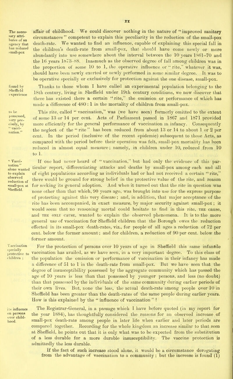 The neces- sary attri- butes of an agency that lias reduced .-mall-pox found 1)}' Sheffield experience to be possessed, very pre- cisely, by “ vacci- nation.” “ Vacci- nation ” alone wanted to explain observed reduction of small-pox at Sheffield. V accination specially protective to children ; its influence on persons over child- hood. XX affair of childhood. We could discover nothing in the nature of “improved sanitary circumstances” competent to explain this peculiarity in the reduction of the small-pox death-rate. We wanted to find an influence, capable of explaining this special fall in the children’s death-rate from small-pox, that should have come newly or more abundantly into use somewhere about the interval between the 10 years 1861-70 and the 16 years 1873-88. Inasmuch as the observed degree of fall among children was in the proportion of some 10 to 1, the operative influence or “ rite,” whatever it was, should have been newly exerted or newly performed in some similar degree. It was to be operative specially or exclusively for protection against the one disease, small-pox. Thanks to those whom I have called an experimental population belonging to the 18th century, living in Sheffield under 19th century conditions, we now discover that there has existed there a certain “rite,” the omission or performance of which has made a difference of 480 : 1 in the mortality of children from small-pox. This rite, called “ vaccination,” was (we have seen) formerly omitted to the extent of some 13 or 14 per cent. Acts of Parliament passed in 1867 and 1871 provided more efficiently for the general performance of vaccination m infancy. Consequently the neglect of the “ rite ” has been reduced from about 13 or 14 to about 1 or 2 per cent. In the period (inclusive of the recent epidemic) subsequent to those Acts, as compared with the period before their operation was felt, small-pox mortality has been reduced in almost equal measure; namely, in children under 10, reduced from 10 to 1. If one had never heard of “ vaccination,” but had only the evidence of this par- ticular report, differentiating attacks and deaths by small-pox among each and all of eight populations according as individuals had or had not received a certain “rite,” there would be ground for strong belief in the protective value of the rite, and reason for seeking its general adoption. And when it turned out that the rite in question was none other than that which, 90 years ago, was brought into use for the express purpose of protecting against this very disease; and, in addition, that major acceptance of the rite has been accompanied, in exact measure, by major security against small-pox ; it would seem that no reasoning mortal could hesitate to find in this rite, the cause, and the only cause, wanted to explain the observed phenomena. It is to the more general use of vaccination for Sheffield children that the Borough owes the reduction effected in its small-pox death-rates, viz., for people of all ages a reduction of 72 per cent, below the former amount; and for children, a reduction of 90 per cent, below the former amount. For the protection of persons over 10 years of age in Sheffield this same infantile vaccination has availed, as we have seen, in a very important degree. To this class of the population the omission or performance of vaccination in their infancy has made a difference of 51 to 1 in the death-rate from small-pox. But we have seen that the degree of insusceptibility possessed by the aggregate community which has passed the age of 10 years is less than that possessed by younger persons, and less (no doubt) than that possessed by the individuals of the same community during earlier periods of their own lives. But, none the less, the actual death-rate among people over 10 in Sheffield has been greater than the death-rates of the same people during earlier years. How is this explained by the “ influence of vaccination ” ? The Registrar-General, in a passage which I have before quoted (in my report for the year 1884), has thoughtfully considered the reasons for an observed increase of small-pox death-rate among people in later life when earlier and later periods are compared together. Recording for the whole kingdom an increase similar to that seen at Sheffield, he points out that it is only what was to be expected from the substitution of a less durable for a more durable insusceptibility. The vaccine protection is admittedly the less durable. If the fact of such increase stood alone, it would be a circumstance derogating from the advantage of vaccination to a community ; but the increase is found (1)