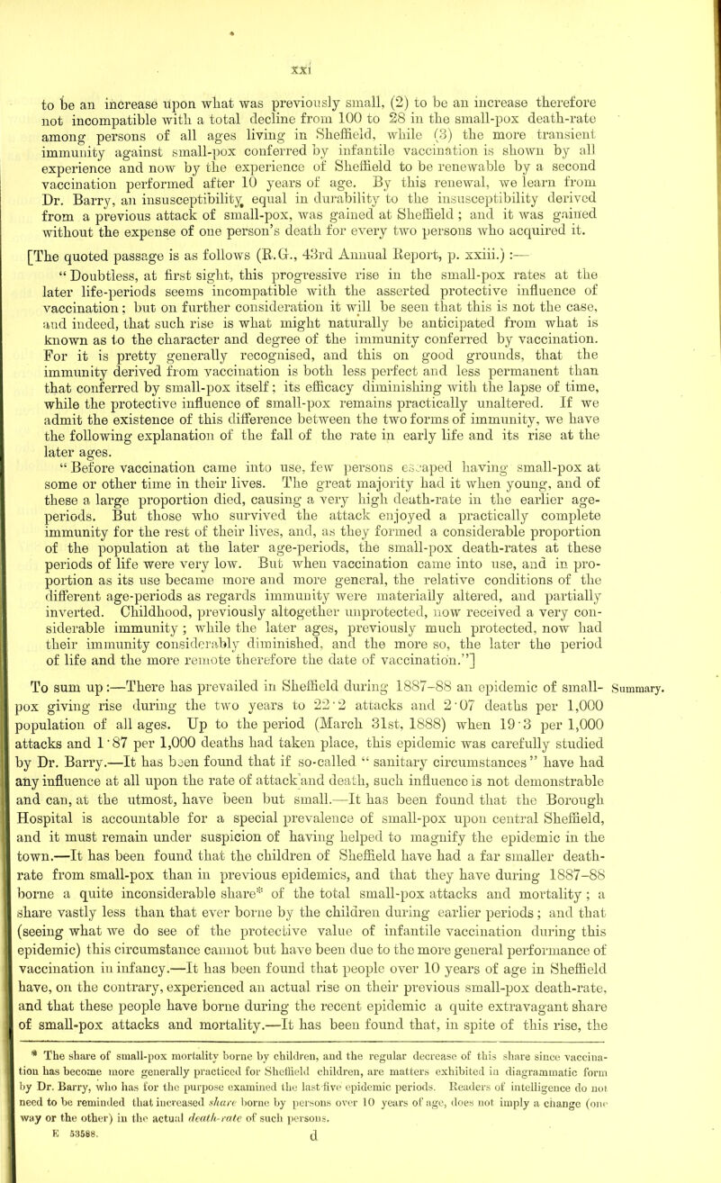 to be an increase upon what was previously small, (2) to be an increase therefore not incompatible with a total decline from 100 to 28 in the small-pox death-rate among persons of all ages living in Sheffield, while (3) the more transient immunity against small-pox conferred by infantile vaccination is shown by all experience and now by the experience of Sheffield to be renewable by a second vaccination performed after 10 years of age. By this renewal, we learn from Dr. Barry, an insusceptibility equal in durability to the insusceptibility derived from a previous attack of small-pox, was gained at Sheffield ; and it was gained without the expense of one person’s death for every two persons who acquired it. [The quoted passage is as follows (R.Gr., 43rd Annual Report, p. xxiii.) “ Doubtless, at first sight, this progressive rise in the small-pox rates at the later life-periods seems incompatible with the asserted protective influence of vaccination; but on further consideration it will be seen that this is not the case, and indeed, that such rise is what might naturally be anticipated from what is known as to the character and degree of the immunity conferred by vaccination. For it is pretty generally recognised, and this on good grounds, that the immunity derived from vaccination is both less perfect and less permanent than that conferred by small-pox itself; its efficacy diminishing with the lapse of time, while the protective influence of small-pox remains practically unaltered. If we admit the existence of this difference between the two forms of immunity, we have the following explanation of the fall of the rate in early life and its rise at the later ages. “ Before vaccination came into use, few persons escaped having small-pox at some or other time in their lives. The great majority had it when young, and of these a large proportion died, causing a very high death-rate in the earlier age- periods. But those who survived the attack enjoyed a practically complete immunity for the rest of their lives, and, as they formed a considerable proportion of the population at the later age-periods, the small-pox death-rates at these periods of life were very low. But when vaccination came into use, and in pro- portion as its use became more and more general, the relative conditions of the different age-periods as regards immunity were materially altered, and partially inverted. Childhood, previously altogether unprotected, now received a very con- siderable immunity ; while the later ages, previously much protected, now had their immunity considerably diminished, and the more so, the later the period of life and the more remote therefore the date of vaccination.”] To sum up:—There has prevailed in Sheffield during 1887-88 an epidemic of small- Summary, pox giving rise during the two years to 22'2 attacks and 2’07 deaths per 1,000 population of all ages. Up to the period (March 31st, 1888) when 19'3 per 1,000 attacks and 1‘87 per 1,000 deaths had taken place, this epidemic was carefully studied by Dr. Barry.—It has been found that if so-called. “ sanitary circumstances” have had I any influence at all upon the rate of attack and death, such influence is not demonstrable I and can, at the utmost, have been but small.—It has been found that the Borough Hospital is accountable for a special prevalence of small-pox upon central Sheffield, and it must remain under suspicion of having helped to magnify the epidemic in the I town.—It has been found that the children of Sheffield have had a far smaller death- rate from small-pox than in previous epidemics, and that they have during 1887-88 borne a quite inconsiderable share* of the total small-pox attacks and mortality ; a j share vastly less than that ever borne by the children during earlier periods; and that ! (seeing what we do see of the protective value of infantile vaccination during this epidemic) this circumstance cannot but have been due to the more general performance of vaccination in infancy.—It has been found that people over 10 years of age in Sheffield 'I have, on the contrary, experienced an actual rise on their previous small-pox death-rate, and that these people have borne during the recent epidemic a quite extravagant share of small-pox attacks and mortality.—It has been found that, in spite of this rise, the * The share of small-pox mortality borne by children, and the regular decrease of this share since vaccina- tion has become more generally practiced for Sheffield children, are matters exhibited in diagrammatic form by Dr. Barry, who has for the purpose examined the last five epidemic periods. Readers of intelligence do not need to be reminded that increased share borne by persons over 10 years of age, does not imply a change (one way or the other) in the actual death-rate of such persons. E 53588, J