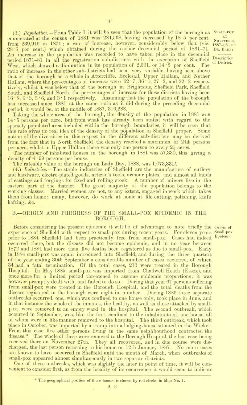 enumerated at the census of 1881 was 284,508, having increased by 18'5 percent. s from 239,946 in 1871; a rate of increase, however, considerably below that (viz. issT-ss; b’- 28'6 per cent.) which obtained during the earlier decennial period of 1861-71. Dr. Bar’by An increase in the population was recorded to have taken place in the decennial —-—- period 1871-81 in all the registration sub-districts with the exception of Sheffield West, which showed a diminution in its population of 2,531, or 14 *5 per cent. The ratio of increase in the other sub-districts had been very variable, having been above that of the borough as a whole in Attercliffe, Ecciesall, Upper Hallam, and Nether Hallam, where the per-centages of increase were 62 • 7, 36 • 0, 27 • 2, and 22 • 2 respec- tively, whilst it was below that of the borough in Brightside, Sheffield Park, Sheffield South, and Sheffield North, the per-centages of increase for these districts having been 16*8, 6 • 3, 3 • 6, and 3 • 1 respectively. Assuming that the population of the borough has increased since 1881 at the same ratio as it did during the preceding decennial period, it would be, at the middle of 1887, 316,288. Taking the whole area of the borough, the density of the population in 1881 was 14 • 5 persons per acre, but from what has already been stated with regard to the sparsely populated area included within the borough boundaries, it will be seen that this rate gives no real idea of the density of the population in Sheffield proper. Some notion of the diversities in this respect in the different sub-districts may be derived from the fact that in North Sheffield the density reached a maximum of 244 persons per acre, whilst in Upper Hallam there was only one person to every acres. The number of inhabited houses in the borough in 1881 was 57,330, this giving a density of 4 • 99 persons per house. The rateable value of the borough on Lady Day, 1888, was 1,073,3312. (4.) Industries.—The staple industries of Sheffield are the manufacture of cutlery and hardware, electro-plated goods, artizan’s tools, armour plates, and almost all kinds of castings and forgings for fixed and rolling stock. A number of miners live in the eastern part of the district. The great majority of the population belongs to the working classes. Married women are not, to any extent, engaged in work which takes them from home; many, however, do work at home at file cutting, polishing, knife liafting, &c. B.—ORIGIN AND PROGRESS OF THE SMALL-POX EPIDEMIC IN THE BOROUGH. Before considering the present epidemic it will be of advantage to note briefly the Origin of experience of Sheffield with respect to small-pox during recent years. For eleven years Small-pox prior to 1884 Sheffield had been practically free from small-pox. Cases had indeed El)lueimc occurred there, but the disease did not become epidemic, and in no year between 1872 and 1884 had more than five deaths been registered as due to small-pox. Early in 1884 small-pox was again introduced into Sheffield, and during the three quarters of the year ending 30th September a considerable number of cases occurred, of whicn 34 had a fatal termination. Of the total cases, 213 wrere treated in the Borough Hospital. In May 1885 small-pox was imported from Chadwell Heath (Essex), and once more for a limited period threatened to assume epidemic proportions ; it was however promptly dealt with, and failed to do so. During that year 67 persons suffering from small-pox were treated in the Borough Hospital, and the total deaths from the disease registered in the borough were eight in number. During 1886 three separate outbreaks occurred, one, which was confined to one house only, took place in June, and in that instance the whole of the inmates, the healthy, as well as those attacked by small- pox, were removed to an empty ward in the hospital. The second outbreak, which occurred in September, was, like the first, confined to the inhabitants of one house, all of whom were in like manner removed to the hospital. The third outbreak, which took place in October, was imported by a tramp into a lodging-house situated in the Wicker. From this case five other persons living in the same neighbourhood contracted the disease.* The whole of these were removed to the Borough Hospital, the last case being received there on November 27th. They all recovered, and in due course were dis- charged, the last person returning to his home on 12th January 1887. .No more cases are known to have occurred in Sheffield until the month of March, when outbreaks of small-pox appeared almost simultaneously in two separate districts. One of these outbreaks, which was slightly the later in point of time, it will be con- venient to consider first, as from the locality of its occurrence it would seem to indicate * The geographical position of these houses is shown by reel circles in Map No. 1.