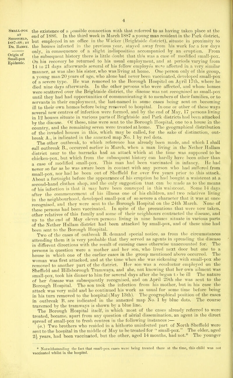 Small-pox AT Sheffield, 1887-88; BT Dr. Barry. Origin of Small-pox Epidemic. the existence of a possible connection with that referred to as having taken place at the end of 1886. In the third week in March 1887 a young man resident in the Park district, but employed in an office in the Wicker (Brightside district), situate in proximity to the houses infected in the previous year, stayed away from his work for a few days only, in consequence of a slight indisposition accompanied by an eruption. From the subsequent history there is little doubt that tins was a case of modified small-pox. On his recovery he returned to his usual employment, and at periods varying from 14 to 21 days afterwards several of his fellow employes were affected in a very similar manner, as was also his sister, who was living at home. One person only of this group, a young man 20 years of age, who alone had never been vaccinated, developed small-pox of a severe type. He was removed to the Borough Hospital on April 17th, where he died nine days afterwards. In the other persons who were affected, and whose homes were scattered over the Brightside district, the disease was not recognised as small-pox until they had had opportunities of communicating it to members of their families, or to servants in their employment, the last-named in some cases being sent on becoming ill to their own homes before being removed to hospital. In one ox other of these ways several new centres of infection were formed, and by the end of May, 17 persons living in 12 houses situate in various parts of Brightside and Park districts had been attacked by the disease. Of these, nine were sent to the Borough Hospital, one to a house in the country, and the remaining seven were treated at home. The geographical distribution of the invaded houses in this, which may be called, for the sake of distinction, out- break A., is indicated in the annexed map No. 1 by red dots. The other outbreak, to which reference has already been made, and which I shall call outbreak B., occurred earlier in March, when a man living in the Nether Hallam district near to the barracks had an attack which at the time was supposed to be chicken-pox, but which from the subsequent history can hardly have been other than a case of modified small-pox. This man had been vaccinated in infancy. He had never so far as he was aware been in contact with any person who had suffered from small-pox, nor had he been out of Sheffield for over five years prior to this attack. About a fortnight before the appearance of his eruption he had bought a waistcoat at a second-hand clothes shop, and the only suggestion tiiat can be made as to the means of his infection is that it may have been conveyed in this waistcoat. Some 14 days after the commencement of his illness one of his children, and two relatives living in the neighbourhood, developed small-pox of so severe a character that it was at once recognised, and they were sent to the Borough Hospital on the 24th March. None of these persons had been vaccinated. In spite of the precautions that were now taken, other relatives of this family and some of their neighbours contracted the disease, and up to the end of May eleven persons living in nine houses situate in various parts of the Nether Hallam district had been attacked by small-pox, and of these nine had been sent to the Borough Hospital. Two of the cases of outbreak B. demand special notice, as from the circumstances attending them it is very probable that they served as agents in spreading the disease in different directions with the result of causing cases otherwise unaccounted for. The persons in question were a mother and her son, who lived next door but one to a house in which one of the earlier cases in the group mentioned above occurred. The woman was first attacked, and at the time when she was sickening with small-pox she removed to another part of the district. Her son was a conductor employed on the Sheffield and Hillsborough Tramways, and she, not knowing that her own ailment was small-pox, took his dinner to him for several days after she began t > be ill The nature of her disease was subsequently recognised, and on April 29th she was sent to the Borough Hospital. The son took the infection from his mother, but in his case the attack was very mild and he continued his work as usual for some time before being in his turn removed to the hospital (May 13th). The geographical position of the cases in outbreak B. are indicated in the annexed map No. 1 by blue dots. The course traversed by the tramways is shown by a blue line. The Borough Hospital itself, in which most of the cases already referred to were treated, became, apart from any question of aerial dissemination, an agent in the direct spread of small-pox to fresh centres in the following instances :— (a.) Two brothers who resided in a hitherto uninfected part of North Sheffield were sent to the hospital in the middle of May to be treated for 14 small-pox.” The elder, aged 2h years, had been vaccinated, but the other, aged 14 months, had not.* The younger * Notwithstanding the fact that small-pox cases were being treated there at the time, this child was not vaccinated whilst in the hospital.