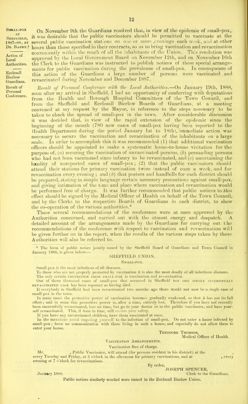 S»ba.ll-pox AT Sheffield, 1887-88; by Dr. Barry. \ Action of Local Authorities. Ecclesall Bierlow Guardians. Result of Personal Conference. On November 9th the Guardians resolved that, in view of the epidemic of small-pox, it was desirable that the public vaccinators should be permitted to vaccinate at the several public vaccination stations on one or more ^evenings each week, and at other hours than those specified in their contracts, so as to bring vaccination and revaccination conveniently within the reach of all the inhabitants of the Union, This resolution was approved by the Local Government Board on November 12tli, and on November 16th the Clerk to the Guardians was instructed to publish notices of these special arrange- ments for public vaccination during the prevalence of small-pox. In consequence of this action of the Guardians a large number of persons were vaccinated and re vaccinated during November and December 1887. Result of Personal Conference with the Local Authorities.—On January 19th, 1888, soon after my arrival in Sheffield, I had an opportunity of conferring with deputations from the Health and Borough Hospital Committees of the Town Council, and from the Sheffield and Ecclesall Bierlow Boards of Guardians, at a meetiug convened at my request by the Mayor, in reference to the steps necessary to be taken to check the spread of small-pox in the town. After considerable discussion it was decided that, in view of the rapid extension of the epidemic since the beginning of the month (780 new cases of small-pox having been reported to the Health Department during the period January 1st to 18th), immediate action was necessary to secure the vaccination and revaccination of the inhabitants on a large scale. In order to accomplish this it was recommended (1) that additional vaccination officers should be appointed to make a systematic house-to-house visitation for the purpose of, (a) securing the vaccination of unvaccinated persons, (b) persuading persons who had not been vaccinated since infancy to be revaccinated, and (c) ascertaining the locality of unreportod cases of small-pox; (2) that the public vaccinators should attend their stations for primary vaccination twice instead of once a week, and for revaccination every evening ; and (3) that posters and handbills for each district should be prepared, stating in simple language certain necessary precautions against small-pox, and giving intimation of the time and place where vaccination and revaccination would be performed free of charge. It was further recommended that public notices to this effect should be signed by the Medical Officer of Health on behalf of the Town Council, and by the Clerks to the respective Boards of Guardians in each district, to show the co-operation of the various authorities.* These several recommendations of the conference were at once approved by the Authorities concerned, and carried out with the utmost energy and despatch. A detailed account of the arrangements made by the Guardians for carrying out t he recommendations of the conference with respect to vaccination and revaccination will be given further on in the report, when the results of the various steps taken by these Authorities will also be referred to. * The form of public notice jointly issued by the Sheffield Board of Guardians and Town Council in January 1888, is given below:— SHEFFIELD UNION. Small-pox. Small-pox is the most infectious of all diseases. To those 'who are not properly protected by vaccination it is also the most deadly of all infectious diseases. The only certain protection from smat.l-pox is vaccination and re vaccination. Out of three thousand cases of small-pox that occurred in Sheffield not one single successfully revaccinated case has been reported as having died. If everybody in Sheffield had been revaccinated two months ago there would not now be a single case of small-pox in the town. In many cases the protective power of vaccination becomes gradually weakened, so that it has not its full effect; and in some this protective power is, after a time, entirely lost. Therefore if you have not recently been successfully revaccinated, lose no time, but go to your doctor or to the public vaccinator, and have your- self revaccinated. This, if done in time, will ensure your safety. If you have any unvaccinated children, have them vaccinated at once. In the meantime avoid exposing yourself to the infection of small-pox. Do not enter a house infected by small-pox ; have no communication with those living in such a house, and especially do not allow them to enter your house. Theodore Thomson, Medical Officer of Health. Vaccination Arrangements. Vaccination free of charge. Mr. , Public Vaccinator, will attend (for persons resident in his district) at the , every Tuesday and Friday, at 3 o’clock in the afternoon for primary vaccinations, and at , every evening at 7 o’clock for revaccinations. By order, JOSEPH SPENCER, January 1888. Clerk to the Guardians. Public notices similarly worded were issued in the Ecclesall Bierlow Union.