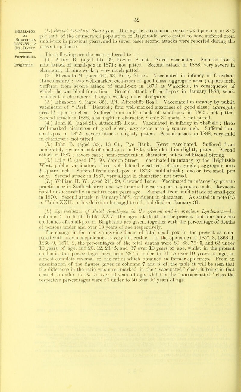 Small-pox at Sheffield, ]887-88; ly Dk. Barry'. Vaccination. Brightside. 52 (k.) Second Attacks of Small-pox.—During the vaccination census 4,554 persons, or 8 • 2 per cent, of the enumerated population of Brightside, were stated to have suffered from small-pox in previous years, and in seven cases second attacks were reported during the present epidemic. The following are the cases referred to :— (1.) Alfred G. (aged 19), 69, Fowler Street. Never vaccinated. Suffered from a mild attack of small-pox in 1871; not pitted. Second attack in 1888, very severe in character; ill nine weeks ; very much pitted. (2.) Elizabeth M. (aged 44), 68, Birley Street. Vaccinated in infancy at Crowland (Lincolnshire); two well-marked cicatrices of good class, aggregate area -J- square inch. Suffered from severe attack of small-pox in 1870 at Wakefield, in consequence of which she was blind for a time. Second attack of small-pox in January 1888, semi- confluent in character ; ill eight weeks ; much disfigured. (3.) Elizabeth S. (aged 35), 2/4, Attercliffe Road. Vaccinated in infancy by public vaccinator of “ Park ” District; four well-marked cicatrices of good class ; aggregate area 1-| square inches Suffered from mild attack of small-pox in 1865, not pitted. Second attack in 1888, also slight in character, “ only 30 spots” ; not pitted. (4.) John M. (aged 21), Attercliffe Road. Vaccinated in infancy in Sheffield; three well-marked cicatrices of good class; aggregate area \ square inch. Suffered from small-pox in 1872; severe attack; slightly pitted. Second attack in 1888, very mild in character; not pitted. (5.) John B. (aged 35), 13 Ct., Pye Bank. Never vaccinated. Suffered from moderately severe attack of small-pox in 1865, which left him slightly pitted. Second attack in 1887 ; severe case ; semi-confluent in character, but no additional pitting. (6.) Lilly C. (aged 17), 60, Verdon Street. Vaccinated in infancy by the Brightside West, public vaccinator; three well-defined cicatrices of first grade; aggregate area J square inch. Suffered from small-pox in 1873 ; mild attack; one or two small pits only. Second attack in 1887, very slight in character; not pitted. (7.) William H. W. (aged 21), 29, Garwood Lane. Vaccinated in infancy by private practitioner in Staffordshire; one well-marked cicatrix ; area ^ square inch. Revacci- nated unsuccessfully in militia four years ago. Suffered from mild attack of small-pox in 1870. Second attack in January 1888, confluent in character. As stated in note (c.) to Table XXII. in his delirium he caught cold, and died on January 31. (/.) Age-incidence of Fatal Small-pox in the present and in previous Epidemics.—In columns 2 to 6 of Table XXV. the ages at death in the present and four previous epidemics of small-pox in Brightside are given, together with the per-centage of deaths of persons under and over 10 years of age respectively. The change in the relative age-incidence of fatal small-pox in the present as com- pared with previous epidemics is very noticeable. In the epidemics of 1857-8, 1863-4, 1868-9, 1871-2, the per-centages of the total deaths were 80, 88, 76 • 5, and 63 under 10 years of age, and 20, 12, 23 * 5, and 37 over 10 years of age, whilst in the present epidemic the per-centages have been 28'5 under to 71 • 5 over 10 years of age, an almost complete reversal of the ratios which obtained in former epidemics. From an examination of the figures given in columns 7 and 8 of the table it will be seen that the difference in the ratio was most marked in the “ vaccinated ” class, it being in that class 4 • 5 under to 95 • 5 over 10 years of age, whilst in the “ unvaccinated ” class the