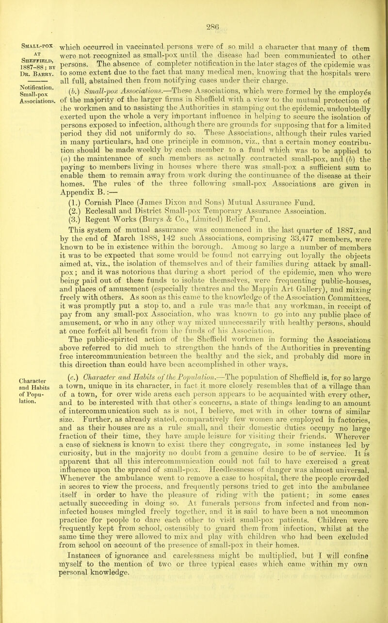 Small-pox at Sheffield, 1887-88; by Dr. Barry. Notification. Small-pox Associations. Character and Habits of Popu- lation. which occurred in vaccinated persons were of so mild a character that many of them were not recognized as small-pox until the disease had been communicated to other persons. The absence of completer notification in the later stages of the epidemic was to some extent due to the fact that many medical men, knowing that the hospitals were all full, abstained then from notifying cases under their charge. (ib.) Small-pox Associations.—These Associations, which were formed by the employes of the majority of the larger firms in Sheffield with a view to the mutual protection' of ihe workmen and to assisting the Authorities in stamping out the epidemic, undoubtedly exerted upon the whole a very important influence in helping to secure the isolation of persons exposed ro infection, although there are grounds for supposing that for a limited period they did not uniformly do so. These Associations, although their rules varied in many particulars, had one principle in common, viz., that a certain money contribu- tion should be made weekly by each member to a fund which was to be applied to (a) the maintenance of such members as actually contracted small-pox, and (b) the paying to members living in houses where there was small-pox a sufficient sum to enable them to remain away from work during the continuance of the disease at their homes. The rules of the three following small-pox Associations are given in Appendix B.:— (1.) Cornish Place (James Dixon and Sons) Mutual Assurance Pund. (2.) Ecclesall and District Small-pox Temporary Assurance Association. (3.) Regent Works (Burys & Co., Limited) Relief Fund. This system of mutual assurance was commenced in the last quarter of 1887, and by the end of March 1888, 142 such Associations, comprising 33,477 members, were known to be in existence within the borough.. Among so large a number of members it was to be expected that some would be found not carrying out loyally the objects aimed at, viz., the isolation of themselves and of their families during attack by small- pox ; and it was notorious that during a short period of the epidemic, men who were being paid out of these funds to isolate themselves, were frequenting public-houses, and places of amusement (especially theatres and the Mappin Art Gallery), and mixing freely with others. As soon as this came to the knowledge of the Association Committees, it was promptly put a stop to, and a rule was made that any workman, in receipt of pay from any small-pox Association, who was known to go into any public place of amusement, or who in any other way mixed unnecessarily with healthy persons, should at once forfeit all benefit from the funds of his Association. The public-spirited action of the Sheffield workmen in forming the Associations above referred to did much to strengthen the hands of the Authorities in preventing free intercommunication between the healthy and the sick, and probably did more in this direction than could have been accomplished in other ways. (c.) Character and Habits of the Population.—The population of Sheffield is, for so large a town, unique in its character, in fact it more closely resembles that of a village than of a town, for over wide areas each person appears to be acquainted with every other, and to be interested with that other's concerns, a state of things leading to an amount of intercommunication such as is not, I believe, met with in other towns of similar size. Further, as already stated, comparatively few women are employed in factories, and as their houses are as a rule small, and their domestic duties occupy no large fraction of their time, they have ample leisure for visiting their friends. Wherever a case of sickness is known to exist there they congregate, in some instances led by curiosity, but in the majority no doubt from a genuine desire to be of service. It is apparent that all this intercommunication could not fail to have exercised a great influence upon the spread of small-pox. Heedlessness of danger was almost universal. Whenever the ambulance went to remove a case to hospital, there the people crowded in scores to view the process, and frequently persons tried to get into the ambulance itself in order to have the pleasure of riding with the patient; in some cases actually succeeding in doing so. At funerals persons from infected and from non- infected houses mingled freely together, and it is said to have been a not uncommon practice for people to dare each other to visit small-pox patients. Children were frequently kept from school, ostensibly to guard them from infection, whilst at the same time they were allowed to mix and play with children who had been excluded from school on account of the presence of small-pox in their homes. Instances of ignorance and carelessness might be multiplied, but I will confine myself to the mention of two or three typical cases which came within my own personal knowledge.